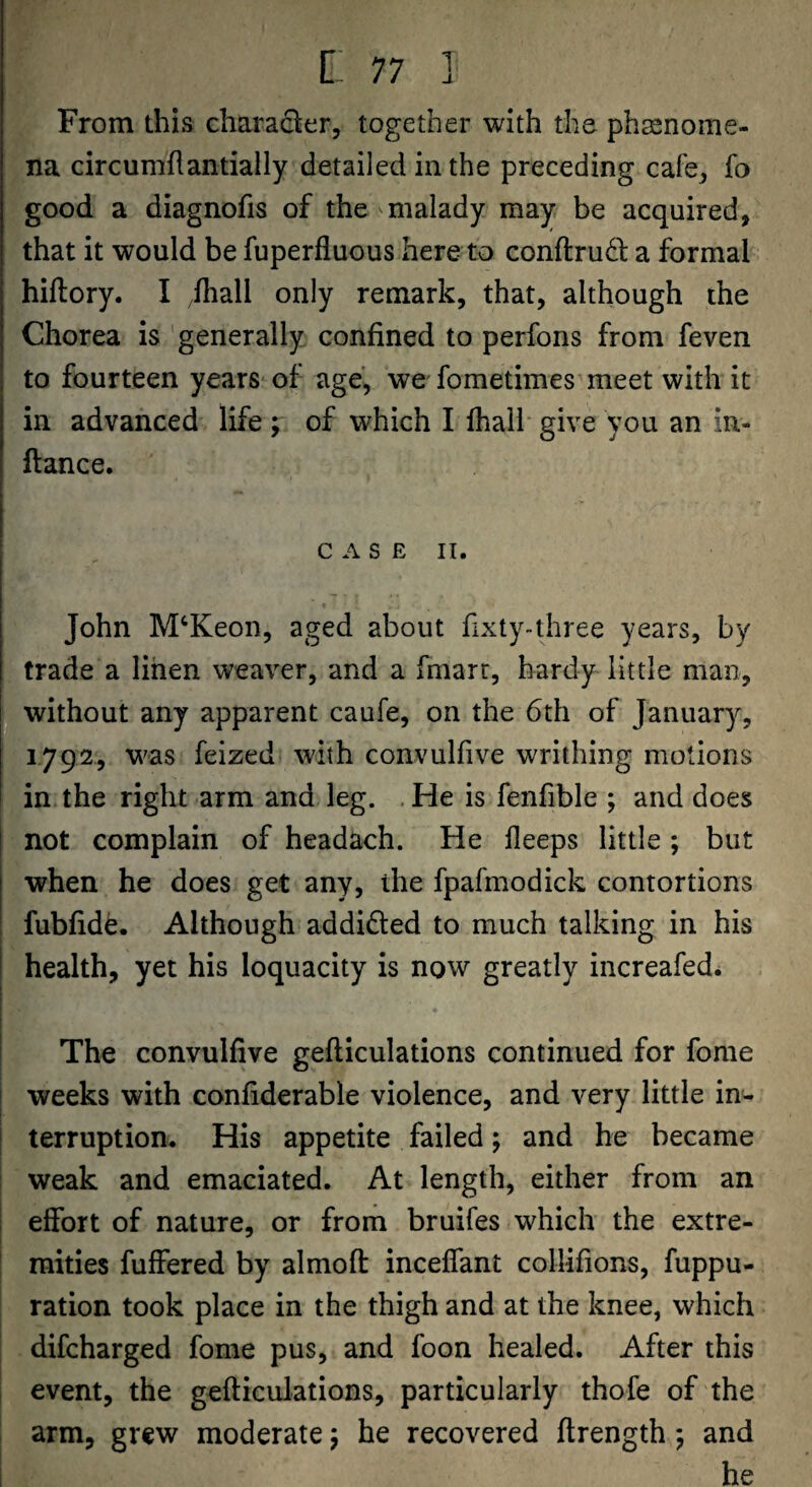 From this chara^^er, together with the phsenome- na circumflantially detailed in the preceding cafe^ fo good a diagnofis of the ^malady may be acquired, that it would be fuperfluous here to conftrudt a formal hiftory. I .fliall only remark, that, although the Chorea is generally confined to perfons from feven to fourteen years of age, we fometimes meet with it in advanced life ; of which I fhalh give you an in- ftance. C A S E II. John M^Keon, aged about fixty-three years, by I trade a linen weaver, and a fmarr, hardy little man, jlwithout any apparent caufe, on the 6th of January, 1792, was feized with convulfive writhing motions in the right arm and leg. .He is fenfible ; and does not complain of headach. He fleeps little; but when he does get any, the fpafmodick contortions fubfid^. Although addifted to much talking in his I health, yet his loquacity is now greatly increafed* [ i The convulfive gefticulations continued for fome i weeks with confiderable violence, and very little in- I terruption. His appetite failed; and he became : weak and emaciated. At length, either from an I effort of nature, or from bruifes which the extre- ! raities fuffered by almofl: inceffant collifions, fuppu- ration took place in the thigh and at the knee, which difcharged fome pus, and foon healed. After this event, the gefticulations, particularly thofe of the arm, grew moderate 5 he recovered ftrength 5 and i he