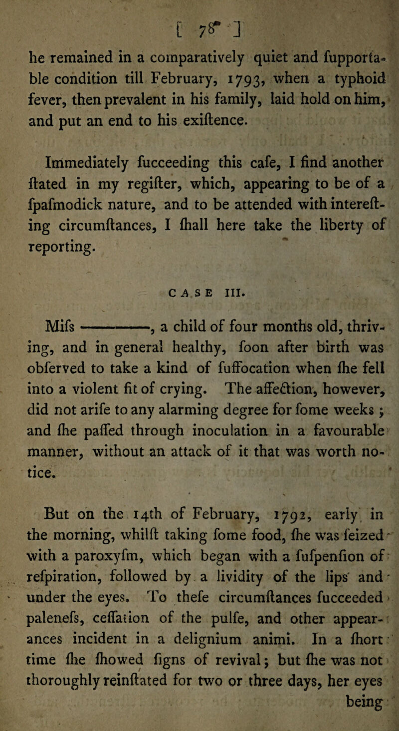 [ 78“ ] he remained in a comparatively quiet and fupporta- ble condition till February, 1793, when a typhoid fever, then prevalent in his family, laid hold on him, and put an end to his exiftence. Immediately fucceeding this cafe, I find another ftated in my regifter, which, appearing to be of a fpafmodick nature, and to be attended with intereft- ing circumftances, I fhall here take the liberty of reporting. C S E III. Mifs-«—a child of four months old, thriv¬ ing, and in general healthy, foon after birth was obferved to take a kind of fuffocation when fhe fell into a violent fit of crying. The affedtion, however, did not arife to any alarming degree for fome weeks; and fhe paffed through inoculation in a favourable manner, without an attack of it that was worth no¬ tice. But on the 14th of February, 1792, early' in the morning, whilft taking fome food, fhe was feized* with a paroxyfm, which began with a fufpenfion of ‘ refpiration, followed by a lividity of the lips' and' under the eyes. To thefe circumftances fucceeded palenefs, ceffaiion of the pulfe, and other appear-^ ances incident in a delignium animi. In a fhort • time file fhowed figns of revival; but fhe was not thoroughly reinftated for two or three days, her eyes being