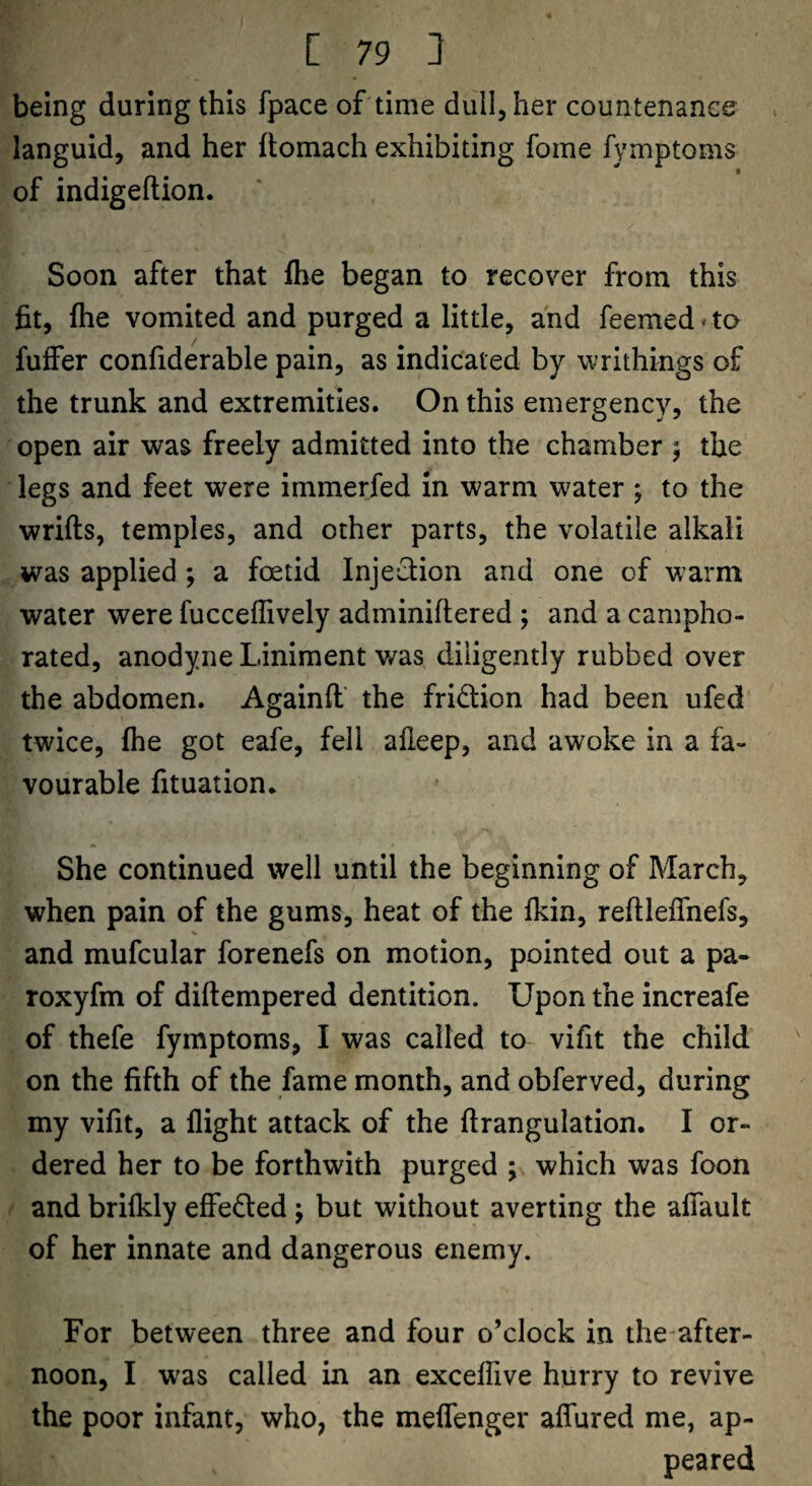 being during this fpace of time dull, her countenance languid, and her ftomach exhibiting fome fymptoms I of indigeftion. Soon after that fhe began to recover from this fit, file vomited and purged a little, and feemed * to fuffer confiderable pain, as indicated by writhings of the trunk and extremities. On this emergency, the open air was freely admitted into the chamber 5 the legs and feet were immerfed in warm water; to the wrifts, temples, and other parts, the volatile alkali was applied ; a foetid InjeQion and one of warm water were fucceffively adminiftered ; and a campho¬ rated, anodyne Liniment was diligently rubbed over the abdomen. Againft' the fridion had been ufed twice, fhe got eafe, fell alleep, and awoke in a fa¬ vourable fituation. She continued well until the beginning of March, when pain of the gums, heat of the fkin, reftleffnefs, and mufcular forenefs on motion, pointed out a pa- roxyfm of diftempered dentition. Upon the increafe of thefe fymptoms, I was called to vifit the child on the fifth of the fame month, and obferved, during my vifit, a flight attack of the flrangulation. I or¬ dered her to be forthwith purged ; which was foon and brifkly efFe<S:ed; but without averting the alTault of her innate and dangerous enemy. For between three and four o’clock in the-after- noon, I w'as called in an exceffive hurry to revive the poor infant, who, the meffenger affured me, ap¬ peared