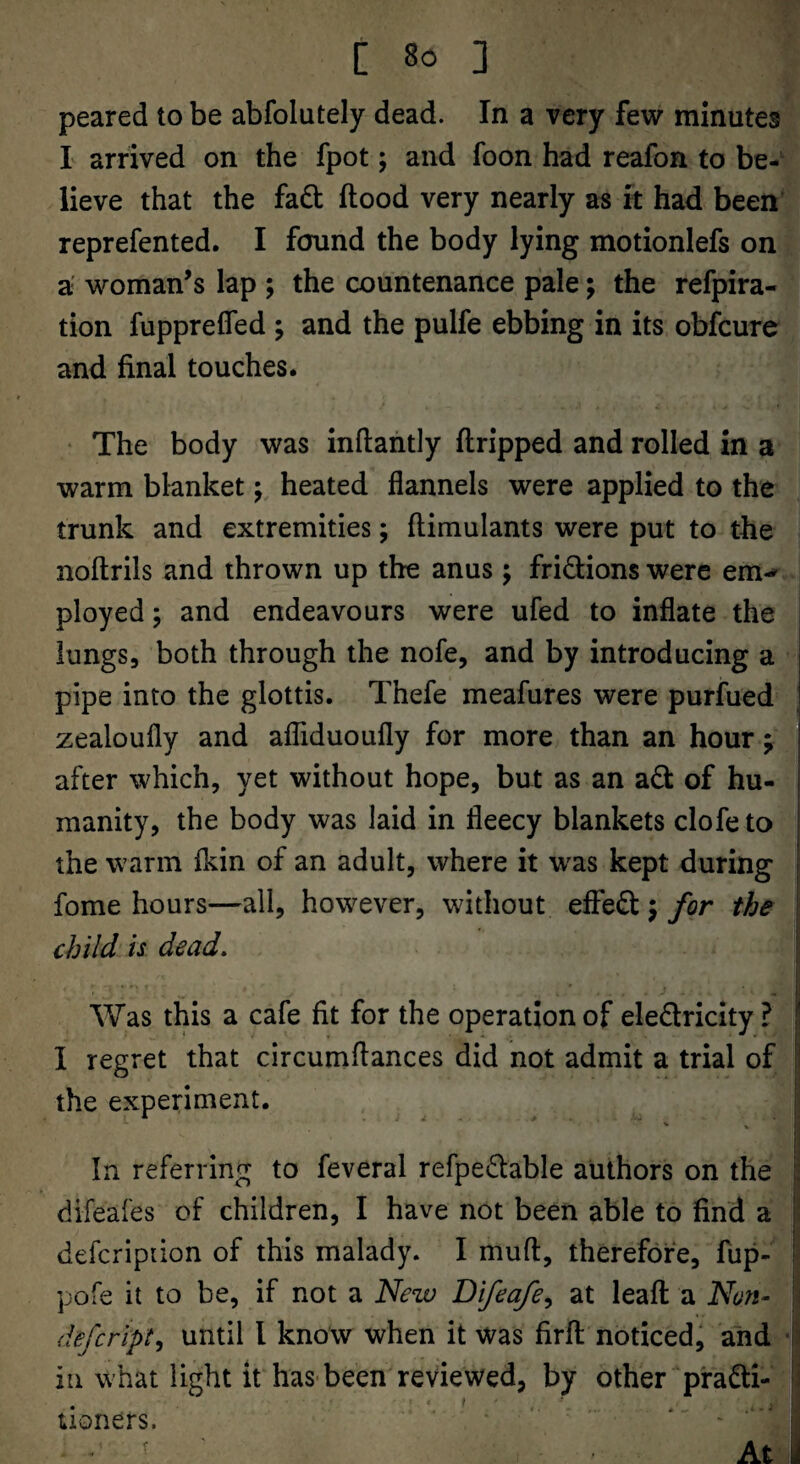 peared to be abfolutely dead. In a very few minutes L arrived on the fpot; and foon had reafon to be¬ lieve that the fadl flood very nearly as it had been reprefented. I found the body lying motionlefs on a woman’s lap ; the countenance pale; the refpira- tion fupprefled ; and the pulfe ebbing in its obfcure and final touches. • The body was inflantly flripped and rolled in a warm blanket j heated flannels were applied to the trunk and extremities; flimulants were put to the noftrils and thrown up the anus; fridions were em-^ I ployed 5 and endeavours were ufed to inflate the lungs, both through the nofe, and by introducing a pipe into the glottis. Thefe meafures were purfued zealoufly and afTiduoufly for more than an hour; after which, yet without hope, but as an ad of hu- i manity, the body was laid in fleecy blankets clofe to I the warm fkin of an adult, where it w^as kept during j fome hours—all, however, without effed j for the : child is dead, I ■ . * ■ ■ . i Was this a cafe fit for the operation of eledricity ? \ I regret that circumflances did not admit a trial of !' the experiment. In referring to feveral refpedable authors on the . difeaies of children, I have not been able to find a | defcripiion of this malady. I mufl, therefore, fup- I pofe it to be, if not a New Difeafe^ at leafl a Non^ \ defcript^ until I know when it was firfl noticed, and ■ in what light it has-been reviewed, by other pradi- i: . ' .. ... iioners. ' ' - ' At y