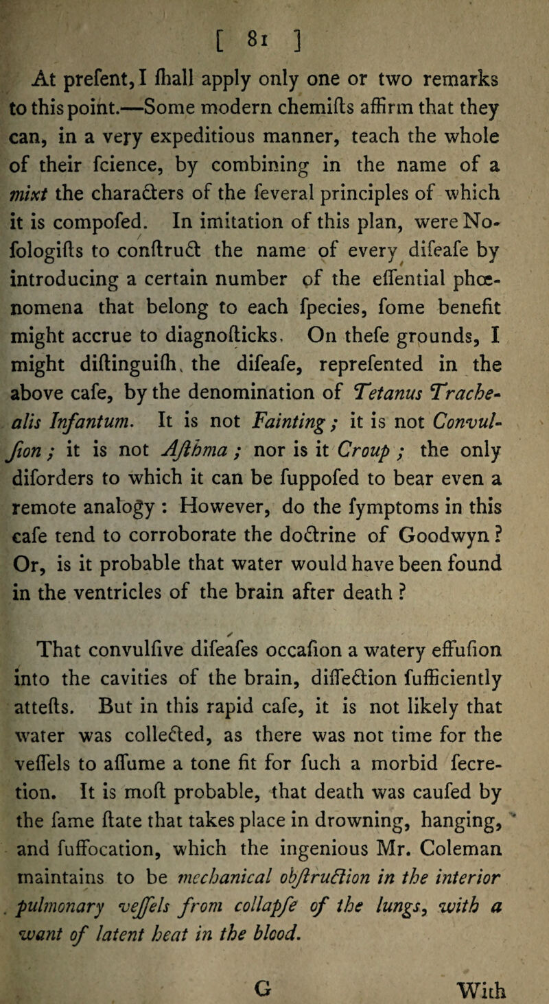 At prefent, I fhall apply only one or two remarks to this point.—Some modern chemifts affirm that they cattj in a very expeditious manner, teach the whole of their fcience, by combining in the name of a mixt the characters of the feveral principles of which it is compofed. In imitation of this plan, were No- fologifls to conflrudt the name of every difeafe by introducing a certain number of the eflential phoe- nomena that belong to each fpecies, fome benefit might accrue to diagnoflicks. On thefe grounds, I might diftinguifh, the difeafe, reprefented in the above cafe, by the denomination of Tetanus Trache* alts Infantum. It is not Fainting; it is not ConvuU fion ; it is not Ajihma ; nor is it Croup ; the only diforders to which it can be fuppofed to bear even a remote analogy ; However, do the fymptoms in this cafe tend to corroborate the doctrine of Goodwyn ? Or, is it probable that water would have been found in the ventricles of the brain after death ? ✓ That convulfive difeafes occafion a watery effufion into the cavities of the brain, diffedion fufficiently attefts. But in this rapid cafe, it is not likely that water was colleded, as there was not time for the veffels to affume a tone fit for fuch a morbid fecre- tion. It is mofl probable, that death was caufed by the fame flate that takes place in drowning, hanging, and fuffocation, which the ingenious Mr. Coleman maintains to be mechanical ohJiruBion in the interior . pulmonary veffels from collapfe of the lungs^ with a want of latent heat in the blood. G With