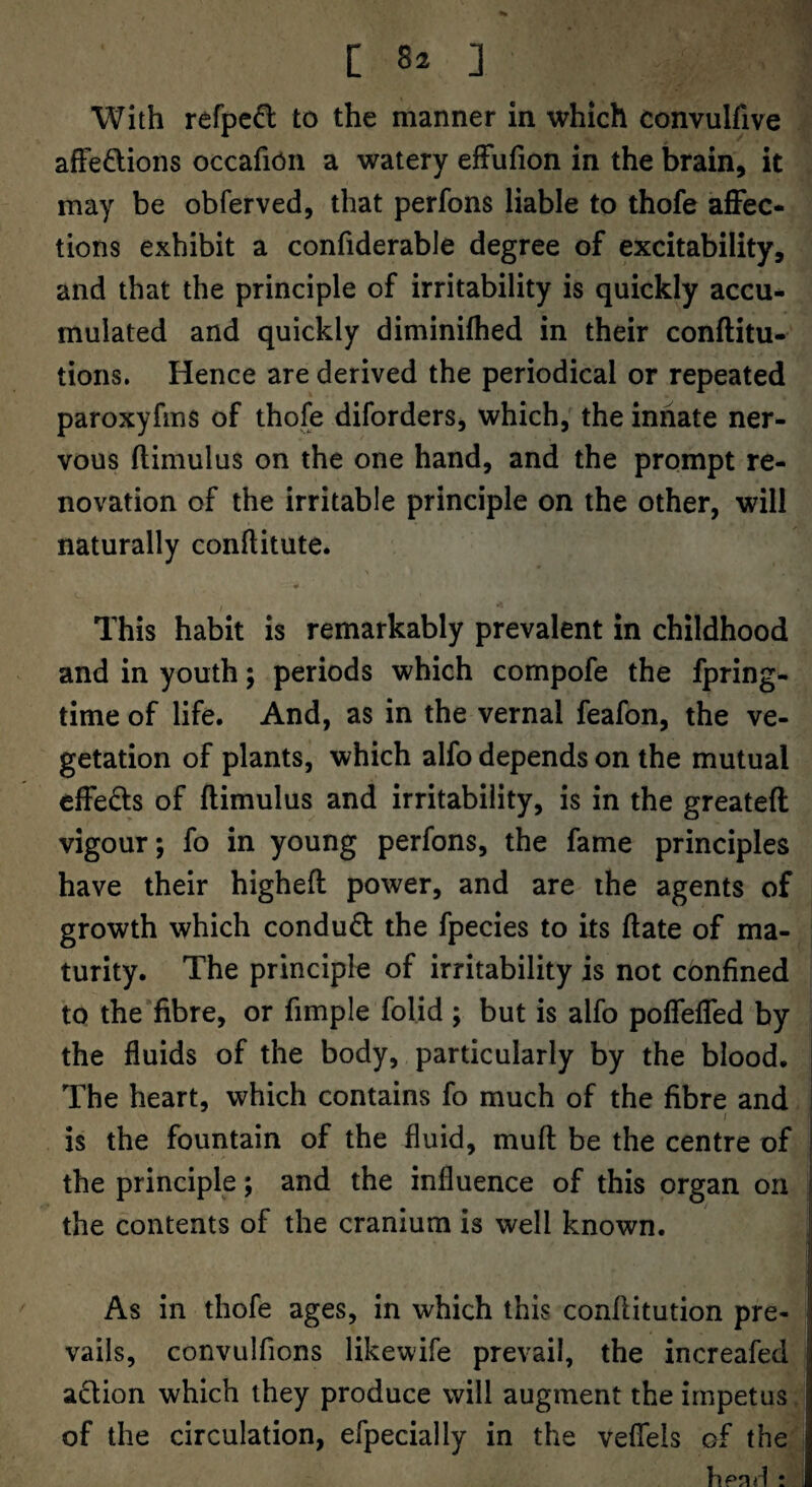 C ] With refpcfl to the manner in which convulfive afFedions occafion a watery efFufion in the brain, it may be obferved, that perfons liable to thofe affec¬ tions exhibit a confiderable degree of excitability, and that the principle of irritability is quickly accu¬ mulated and quickly diminilhed in their conftitu- tions. Hence are derived the periodical or repeated paroxyfms of thofe diforders, which, the innate ner¬ vous ftimulus on the one hand, and the prompt re¬ novation of the irritable principle on the other, will naturally conftitute. This habit is remarkably prevalent in childhood and in youth; periods which compofe the fpring- time of life. And, as in the vernal feafon, the ve¬ getation of plants, which alfo depends on the mutual effects of ftimulus and irritability, is in the greateft vigour; fo in young perfons, the fame principles have their higheft power, and are the agents of growth which condudl the fpecies to its ftate of ma¬ turity. The principle of irritability is not confined to the fibre, or fimple folid ; but is alfo poffeffed by the fluids of the body, particularly by the blood. The heart, which contains fo much of the fibre and / is the fountain of the fluid, muft be the centre of the principle; and the influence of this organ on the contents of the cranium is well known. As in thofe ages, in which this conftitution pre¬ vails, convulfions likewife prevail, the increafed adion which they produce will augment the impetus. of the circulation, efpecially in the veflels of the