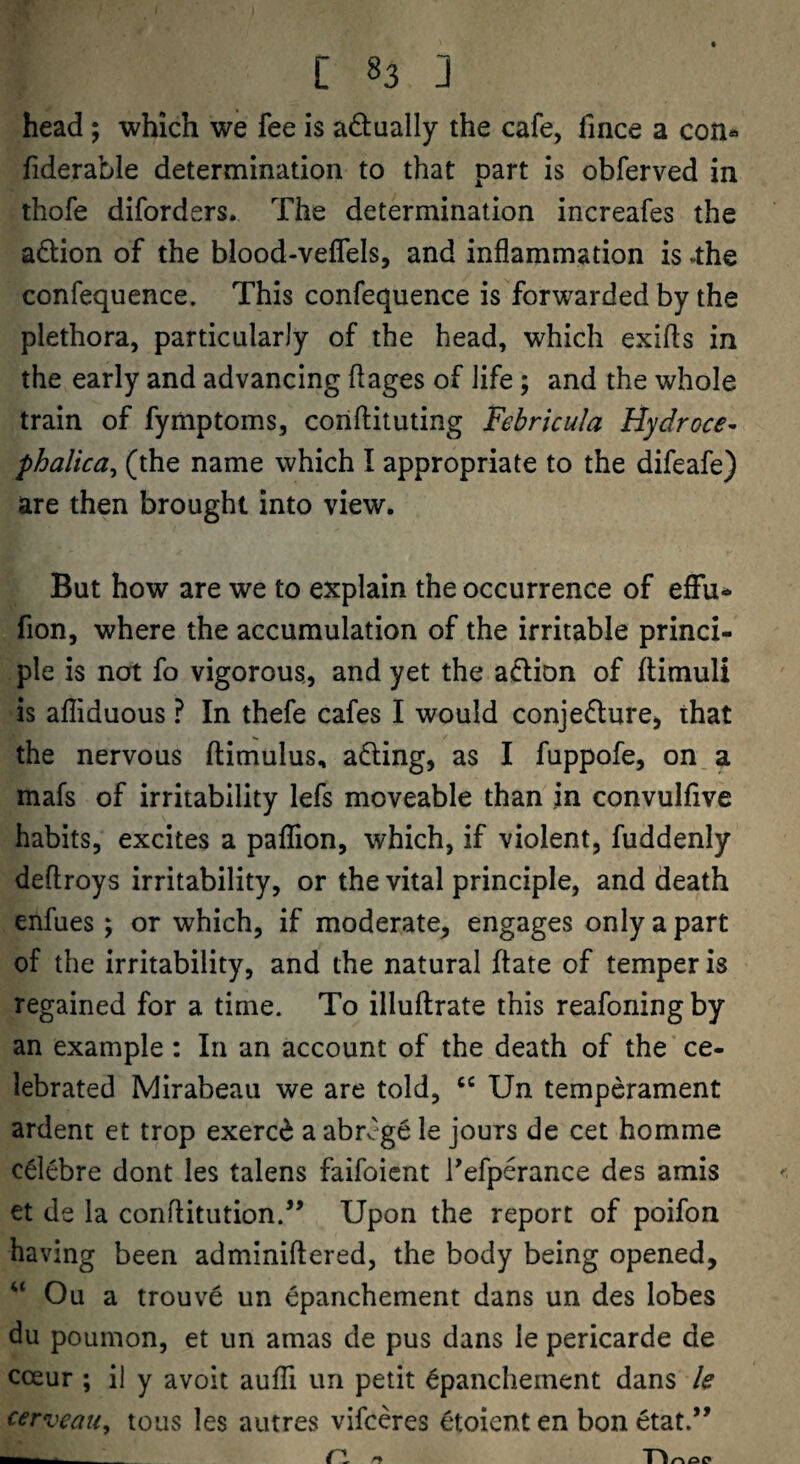 head ; which we fee is adually the cafe, fince a con«> fiderable determination to that part is obferved in thofe diforders. The determination increafes the adion of the blood-velfels, and inflammation is »the confequence. This confequence is forwarded by the plethora, particularly of the head, which exifls in the early and advancing flages of life; and the whole train of fymptoms, coriflituting Febricula Hydroce^ phalica^ (the name which I appropriate to the difeafe) are then brought into view. But how are we to explain the occurrence of effu* fion, where the accumulation of the irritable princi¬ ple is not fo vigorous., and yet the adlion of flimuli is afliduous ? In thefe cafes I would conjecture, that the nervous ftimulus, aCting, as I fuppofe, on, a mafs of irritability lefs moveable than in convulfive habits, excites a paflion, which, if violent, fuddenly deftroys irritability, or the vital principle, and death enfues; or which, if moderate, engages only a part of the irritability, and the natural ftate of temper is regained for a time. To illuflrate this reafoningby an example : In an account of the death of the ce¬ lebrated Mirabeau we are told, Un temperament ardent et trop exerc(i a abrcge le jours de cet homme cClebre dont les talens faifoient Tefperance des amis et de la conftitution.’’ Upon the report of poifon having been adminiftered, the body being opened, “ Ou a trouve un epanchement dans un des lobes du poumon, et un amas de pus dans le pericarde de coeur ; il y avoit aufli un petit Cpanchement dans le cerveau, tous les autres vifceres etoient en bon etat.”