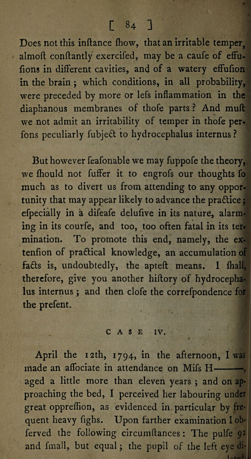Does not this inftance fhow, that an irritable temper, almofl conftantly exercifed, may be a caufe of efFu- fions in different cavities, and of a watery effufion in the brain ; which conditions, in all probability, were preceded by more or lefs inflammation in the diaphanous membranes of thofe parts ? And mufl we not admit an irritability of temper in thofe per- fons peculiarly fubje£t to hydrocephalus internus ? But however feafonable we may fuppofe the theory, we fhould not fuffer it to engrofs our thoughts fo much as to divert us from attending to any oppor¬ tunity that may appear likely to advance the pradlice; efpecially in a difeafe delufive in its nature, alarm¬ ing in its courfe, and too, too often fatal in its ter¬ mination. To promote this endj namely, the ex- tenfion of practical knowledge, an accumulation of fads is, undoubtedly, the apteft means. I fhall, therefore, give you another hiflory of hydrocepha¬ lus internus; and then clofe the correfpondence for i the prefent. C A S E IV. April the 12th, 1794, in the afternoon, I was made an affociate in attendance on Mifs H-—, aged a little more than eleven years ; and on ap¬ proaching the bed, I perceived her labouring under great oppreflion, as evidenced in particular by fre- i quent heavy fighs. Upon farther examination I ob- ferved the following circuinftances: The pulfe 92' and finall, but equal j the pupil of the left eye di* j I . <-o,t Ji