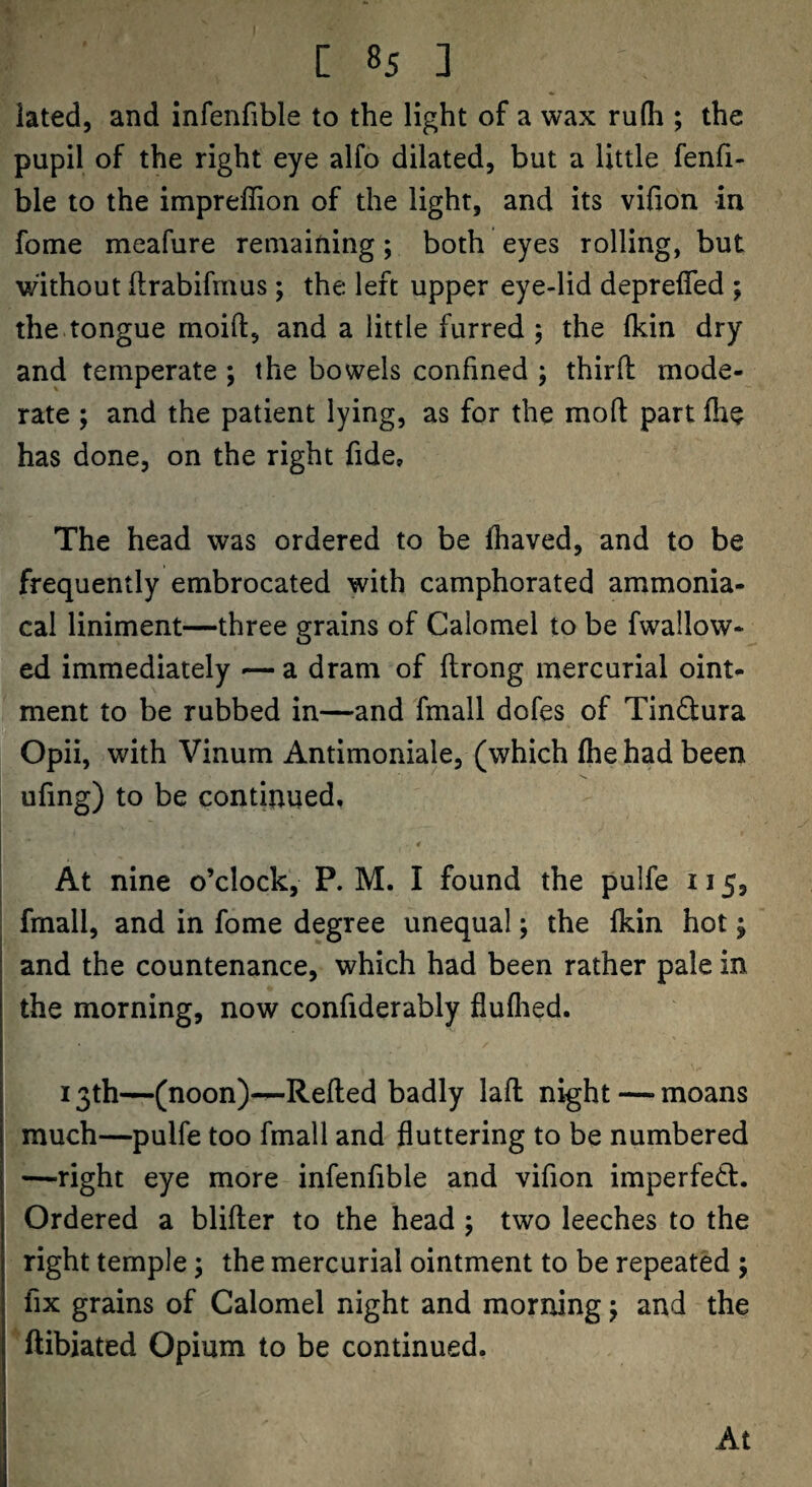 iated, and infenfible to the light of a wax rufh ; the pupil of the right eye alfo dilated, but a little fenfi- ble to the impreffion of the light, and its vifion in fome meafure remaining; both eyes rolling, but without flrabifrnus; the left upper eye-lid deprefled ; the tongue moift, and a little furred 5 the fkin dry and temperate ; the bowels confined ; third mode¬ rate ; and the patient lying, as for the mod part die has done, on the right fide» The head was ordered to be fhaved, and to be frequently embrocated with camphorated ammonia- cal liniment—three grains of Calomel to be fwallow- ed immediately *— a dram of drong mercurial oint¬ ment to be rubbed in—and fmall dofes of Tinftura Opii, with Vinum Antimoniale, (which (he had been ufing) to be continued. At nine o’clock, P. M. I found the pulfe 115, fmall, and in fome degree unequal; the (kin hot; and the countenance, which had been rather pale in the morning, now confiderably fluflied. 13th—(noon)-^Reded badly lad night — moans much—pulfe too fmall and fluttering to be numbered —right eye more infenfible and vifion imperfedl. Ordered a blider to the head j two leeches to the right temple; the mercurial ointment to be repeated ; fix grains of Calomel night and morning j and the ftibiated Opium to be continued. At