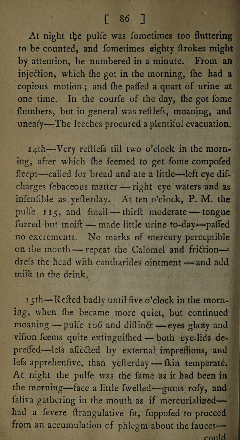 At night t^e pulfe was fometimes too fluttering to be counted, and fometimes eighty ftrokes might by attention, be numbered in a minute. From an injedlion, which fhe got in the morning, (he had a copious motion; and fhe pafled a quart of urine at one time. In the courfe of the day, fhe got fome {lumbers, but in general was refUefs, moaning, and uneafy—-The leeches procured a plentiful evacuation. 14th—Very refllefs till two o’clock in the morn¬ ing, after which fhe feemed to get fome compofed fleeps—called for bread and ate a little—left eye dif- charges febaceous matter —right eye waters and as infenfible as yeflerday. At ten o’clock, P. M. the pulfe 115, and fmall — thirfl moderate — tongue furred but moift — made little urine to-day—pafled no excrements. No marks of mercury perceptible on the mouth — repeat the Calomel and fridion—= dfefs the head with cantharides ointment—and add milk to the drink, 15th—Refted badly until five o’clock in the morn¬ ing, when fhe became more quiet, but continued moaning — pulfe 106 and diflind — eyes glazy and vifion feems quite extinguiflied — both eye-lids de- ' prefled—lefs afteded by external impreflions, and j lefs apprehenfive, than yeflerday — Ikin temperate. At night the pulfe was the fame as it had been in the morning—face a little fwelled—gums rofy, and faliva gathering in the mouth as if mercurialized— had a fevere flrangulative fit, fuppofed to proceed from an accumulation of phlegm about the fauces— rnnld