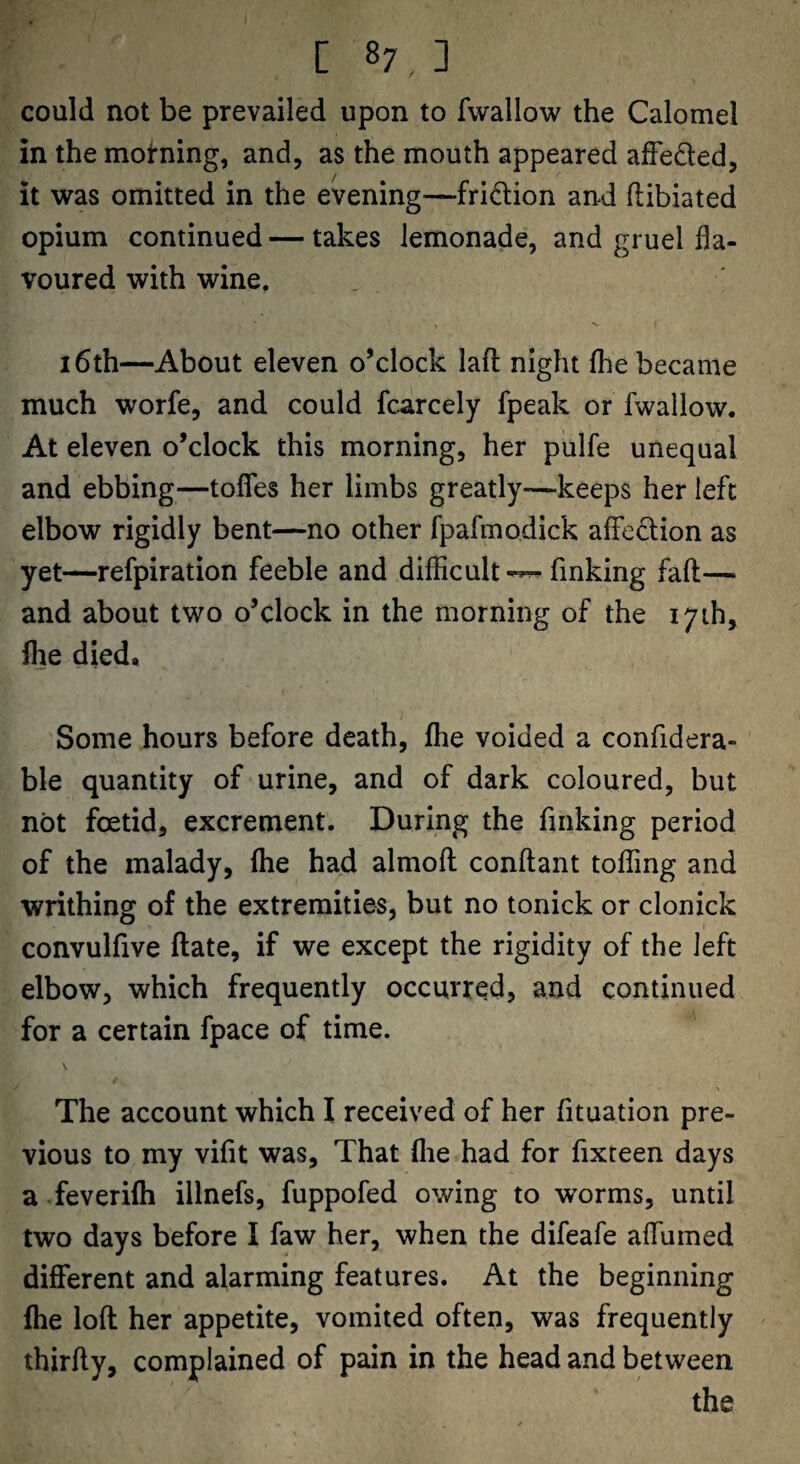 could not be prevailed upon to fwallow the Calomel in the moirning, and, as the mouth appeared afFeded, it was omitted in the evening—fridion and flibiated opium continued — takes lemonade, and gruel fla¬ voured with wine. 16th—About eleven o’clock laft night (he became much worfe, and could fcarcely fpeak or fwallow. At eleven o’clock this morning, her pulfe unequal and ebbing—toflTes her limbs greatly—keeps her left elbow rigidly bent—no other fpafmodick affedion as yet—refpiration feeble and diflicult-^ finking fall— and about two o’clock in the morning of the 17th, fhe died. Some hours before death, fhe voided a confidera- ble quantity of urine, and of dark coloured, but not foetid, excrement. During the finking period of the malady, fhe had almofl conftant toffing and writhing of the extremities, but no tonick or clonick convulfive flate, if we except the rigidity of the left elbow, which frequently occurred, and continued for a certain fpace of time. The account which I received of her fituation pre¬ vious to my vifit was. That flie had for fixteen days a feverifh illnefs, fuppofed owing to worms, until two days before I faw her, when the difeafe affumed different and alarming features. At the beginning fhe loft her appetite, vomited often, was frequently thirfty, complained of pain in the head and between the