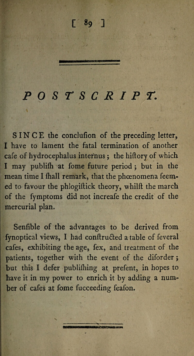 7 . POSTSCRIPT. SINCE the conclufion of the preceding letter, I have to lament the fatal termination of another cafe of hydrocephalus intefnus; the hiftory of which I may publifh at fome future period; but in the mean time I fliall remark, that the phoenomena Teem¬ ed to favour the phlogiftick theory, whilft the march of the fymptoms did not increafe the credit of the mercurial plan. Senfible of the advantages to be derived from -fynoptical views, I had conftruded a table of feveral cafes, exhibiting the age, fex, and treatment of the patients, together with the event of the diforder; but this I defer publijhing at prefent, in hopes to have it in my power to enrich it by adding a num¬ ber of cafes at fome fucceeding feafon. V