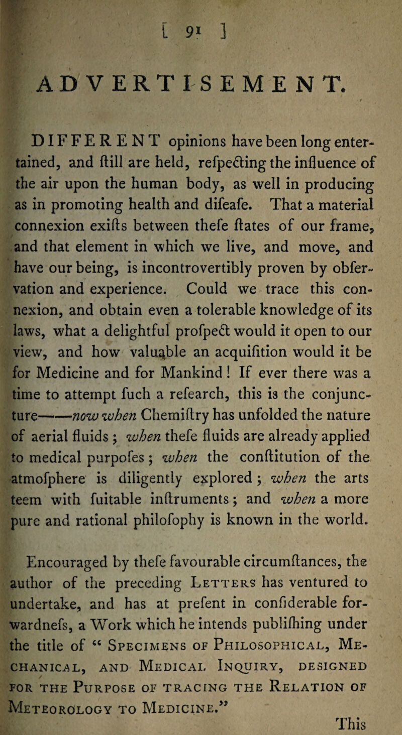 ADVERTISEMENT. t DIFFERENT opinions have been long enter¬ tained, and ftill are held, refpe^ling the influence of the air upon the human body, as well in producing as in promoting health and difeafe. That a material connexion exifls between thefe hates of our frame, and that element in which we live, and move, and have our being, is incontrovertibly proven by obfer- vation and experience. Could we trace this con¬ nexion, and obtain even a tolerable knowledge of its laws, what a delightful profped: would it open to our view, and how valuj^ble an acquifition would it be for Medicine and for Mankind! If ever there was a time to attempt fuch a refearch, this is the conjunc¬ ture-now when Chemiftry has unfolded the nature of aerial fluids ; when thefe fluids are already applied to medical purpofes; when the conftitution of the atmofphere is diligently explored; when the arts teem with fuitable inftruments; and when a more pure and rational philofophy is known in the world. Encouraged by thefe favourable circumflances, the author of the preceding Letters has ventured to undertake, and has at prefent in confiderable for- wardnefs, a Work which he intends publifliing under the title of “ Specimens of Philosophical, Me- CHANICi^L, AND MeDICAL InC^UIRY, DESIGNED FOR THE Purpose of tracing the Relation of Meteorology to Medicine/’ This
