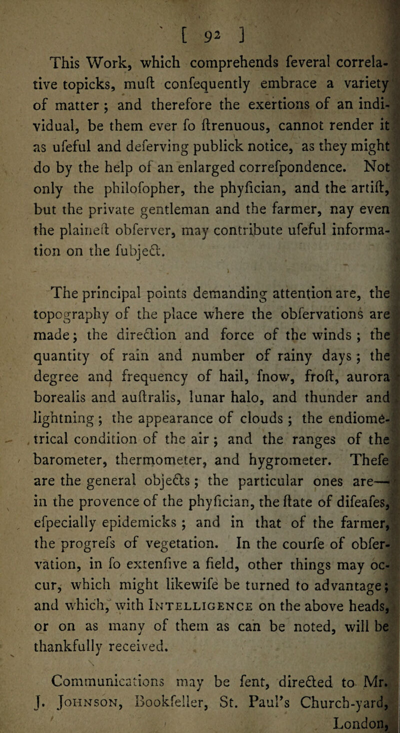 This Work, which comprehends feveral correla¬ tive topicks, mud confequently embrace a variety of matter ; and therefore the exertions of an indi¬ vidual, be them ever fo ftrenuous, cannot render it as ufeful and deferving publick notice, as they might do by the help of an enlarged correfpondence. Not only the philofopher, the phyhcian, and the artift, but the private gentleman and the farmer, nay even the plaineil: obferver, may contribute ufeful informa¬ tion on the fubjed*. The principal poiPxts demanding attention are, the topography of the place where the obfervations are made; the diredion and force of the winds ; the quantity of rain and number of rainy days; the degree and frequency of hail, fnow, froft, aurora borealis and auftralis, lunar halo, and thunder and lightning ; the appearance of clouds ; the endiome- , trical condition of the air ; and the ranges of the barometer, therniometer, and hygrometer. Thefe are the general objeds; the particular ones are—•' in the provence of the phyfician, the ftate of difeafes, efpecially epidemicks ; and in that of the farmer, the progrefs of vegetation. In the courfe of obfer- vation, in fo exrenfive a field, other things may oc¬ cur, which might likewife be turned to advantage; and which, with Intelligence on the above heads, or on as many of them as can be noted, will be thankfully received. Communications may be fent, direded to Mr. J. Johnson, Bookfeiler, St. Paul’s Church-yard, London,
