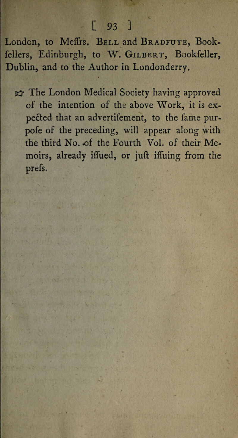 London, to Meffrs. Bell and Bradfute, Book- fellers, Edinburgh, to W. Gilbert, Bookfeller, Dublin, and to the Author in Londonderry. The London Medical Society having approved of the intention of the above Work, it is ex¬ pelled that an advertifement, to the fame pur- pofe of the preceding, will appear along with the third No. the Fourth Vol. of their Me¬ moirs, already ilTued, or juft iffuing from the prefs. /