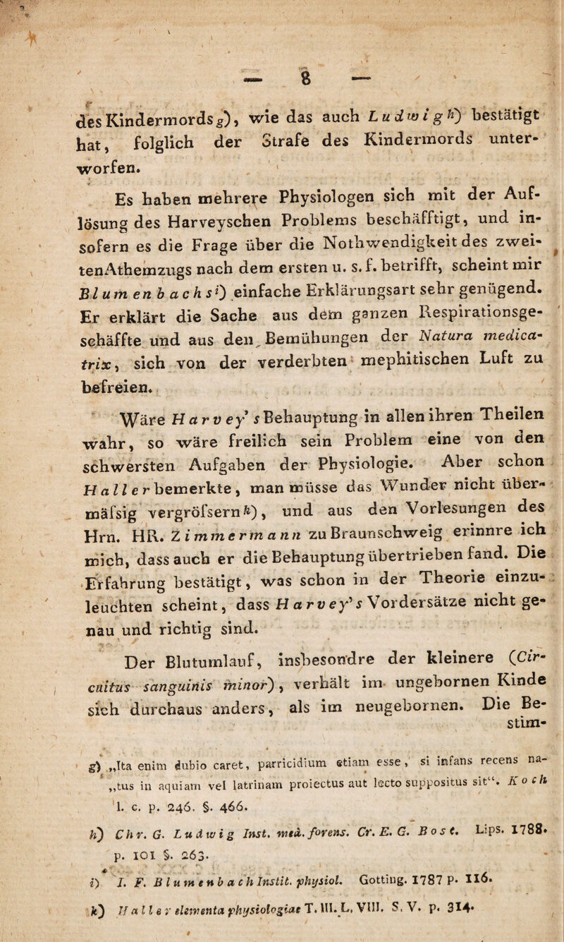 des Kindermords $), wie das auch Ludwig ft) bestätigt hat, folglich der Strafe des Kindermords unter¬ worfen. * Es haben mehrere Physiologen sich mit der Auf¬ lösung des Harveyschen Problems beschäfftigt, und in¬ sofern es die Frage über die Notliwendigkeit des zwei¬ ten Ath ein zugs nach dem ersten u. s.f. betrifft, scheint mir Blumen b a c h sty einfache Erklärungsart sehr genügend« Er erklärt die Sache aus dem ganzen Kespii ationsge- sehäffte und aus den„ Bemühungen der Natura medica- trix, sich von der verderbten xnephitischen Luft zu befreien. Wäre Harv ey s Behauptung in allen ihren Theilen wahr, so wäre freilich sein Problem eine von den schwersten Aufgaben der Physiologie. Aber schon H a ll e r bemerkte , man müsse das Wunder nicht über» mäfsig vergröfsernfc), und aus den Vorlesungen des Hm. HR. Zimmermann zu Braunschweig erinnre ich mich, dass auch er die Behauptung übertrieben fand. Die Erfahrung bestätigt, was schon in der Theorie einzu¬ leuchten scheint, dass H a rv ey's Vordersätze nicht ge¬ nau und richtig sind. Der Blutumlauf, insbesondre der kleinere QCir- cuitus sanguinis ininor), verhält im ungebornen Rinde sich durchaus anders, als im neugebornen. Die Be- stim- g) „Ita enim dubio caret, parricidium etiam esse, si infans recens na- ,,tus in aquiam vel latrinam proiettus aut lecto suppositus si t . Koch 1. c. p. 246. §. 466. h) Chr.G. Ludwig Inst. meii. forens. Cr. E. G. Bost. Lips. 1788. p. IOI §. 263. i) I. F. Blume nb etc h Instit. physiol. Gotting. 1787 P- HÖ.