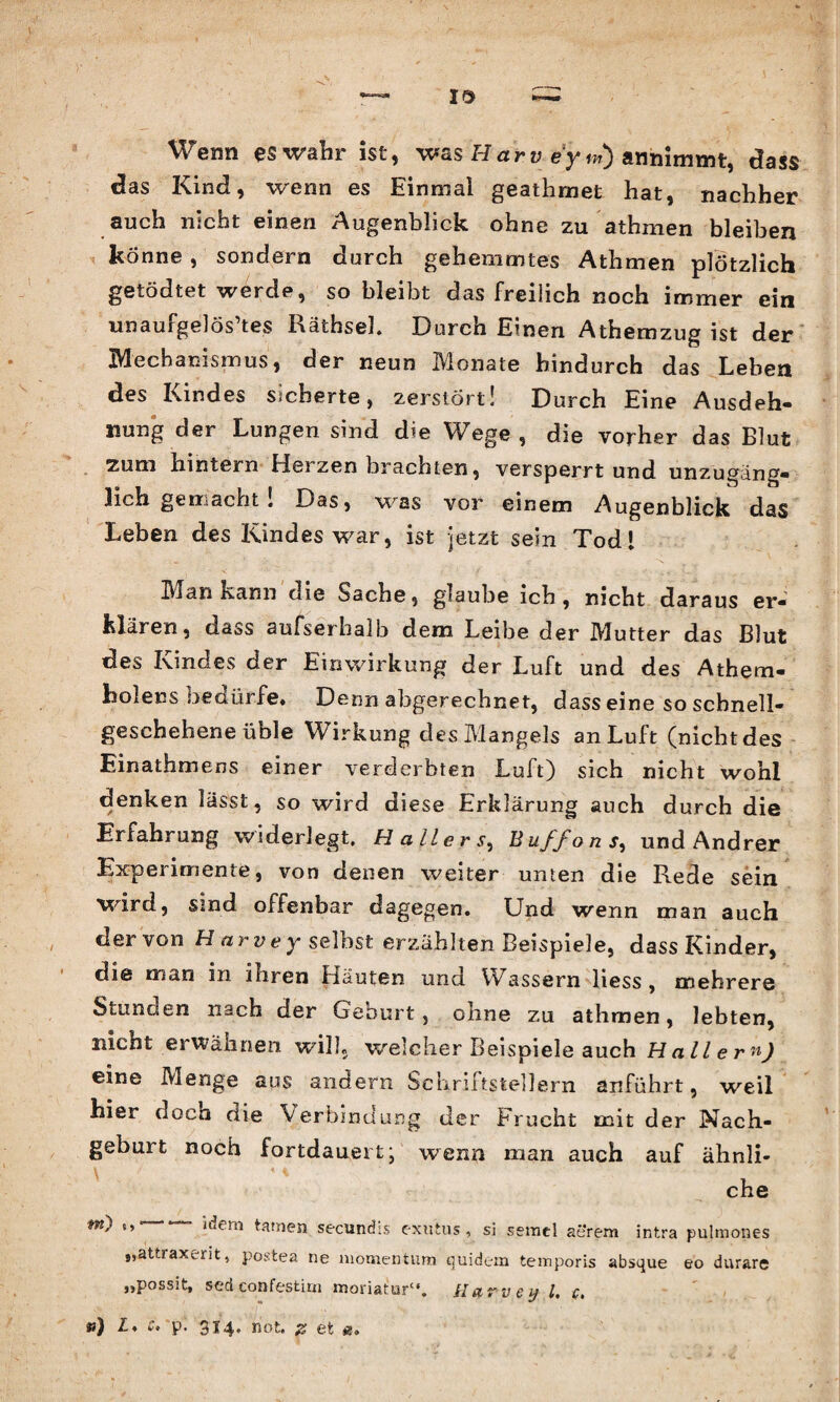 Wenn es wahr ist, was Har v ey if) anmmmt, dass das Kind, wenn es Einmal geathmet hat, nachher auch nicht einen Augenblick ohne zu athmen bleiben könne , sondern durch gehemmtes Athmen plötzlich getödtet werde, so bleibt das freilich noch immer ein unaufgelös’tes Räthseh Durch Einen Athemzug ist der Mechanismus, der neun Monate hindurch das Lehen des Kindes sicherte, zerstört! Durch Eine Ausdeh¬ nung der Lungen sind die Wege, die vorher das Blut zum hintern Herzen brachten, versperrt und unzugäng¬ lich gemacht! Das, was vor einem Augenblick das Leben des Kindes war, ist jetzt sein Tod* Man kann die Sache, glaube ich , nicht daraus er¬ klären, dass aufserhalb dem Leibe der Mutter das Blut des Kindes der Einwirkung der Luft und des Athem- holens bedürfe. Denn abgerechnet, dass eine so scbnell- geschehene üble Wirkung des Mangels an Luft (nicht des Einathmens einer verderbten Luft) sich nicht wohl denken lässt, so wird diese Erklärung auch durch die Erfahrung widerlegt. Hallers, Buffo ns, und Andrer Experimente, von denen weiter unten die Rede sein wird, sind offenbar dagegen. Und wenn man auch clervon H arvey selbst erzählten Beispiele, dass Kinder, die man in ihren Häuten und Wassern liess , mehrere Stunden nach der Geburt, ohne zu athmen, lebten, nicnt erwähnen will, welcher Beispiele auch Hallern) eine Menge aus andern Schriftstellern anführt, weil hier docn die Verbindung der Frucht mit der Nach¬ geburt noch fortdauert- wenn man auch auf ähnli¬ che m) idem tarnen secundis exutus, si semel aerem intra pulmones „attraxent, postea ne momentum quidem temporis absque eo durare „possit, sedconfestim moriatur“. Karvey l. c. tt) L, e. p. 314. not. z et