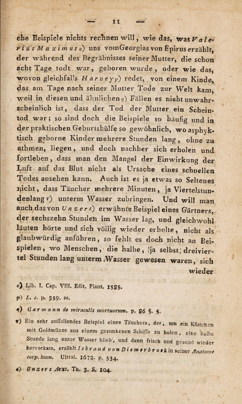 che Beispiele nichts rechnen will, wie das, was Vale* rius Maximuso) uns vomGeorgias von Epirus erzählt, der während des Begräbnisses seiner Mutter, die schon seht Tage todt war, geboren wurde , oder wie das, wovon gleichfalls Harveyp) redet, von einem Kinde, das am Tage nach seiner Mutter Tode zur Welt kam, weil in diesen und ähnlichen*?) Fällen es nicht unwahr¬ scheinlich ist, dass der Tod der Mutter ein Schein¬ tod war; so sind doch die Beispiele so häufig und in der praktischen Geburtshülfe so gewöhnlich, wo asphyk- tisch geborne Kinder mehrere Stunden lang, ohne zu athmen, liegen, und doch nachher sich erholen und fprtleben, dass man den Mangel der Einwirkung der Luft auf das Blut nicht als Ursache eines schnellen Todes ansehen kann. Auch ist es ja etwas so Seltenes nicht, dass Täucher mehrere Minuten, ja Viertelstun¬ denlang r) unterm Wasser zubringen. Und will man auch das von Unters') erwähnte Beispiel eines Gärtners, der sechszehn Stunden im Wasser lag, und gleichwohl läuten horte und sich völlig wieder erholte, nicht als glaubwürdig anführen, so fehlt es doch nicht an Bei¬ spielen, wo Menschen, die halbe, fja selbst; dreivier¬ tel Stunden lang unterm *Wasser »gewesen waren, sich wieder o) Lib. I. Cap. VIII. Edit, Plant. 1535. f) L. c. p. 359. ss. f) Gar w etnn de mirciculis nwvtuorum. p. £6 §. §, f) Ein sehr auffallendes Beispiel eines Tauchers, der, um ein Kästchen mit Goldmünze aus einem gesunkenen Schiffe zu holen , eine halbe Stunde lang unter Wasser blieb, und dann frisch und gesund wieder hervorkam, erzählt Isbrand v 0 n D i e m t r b r 01 k in seiner Anatom* corp.hum. Ultrai. 1672. p. 534. tf) Unsers Arzt, Tb, 3, S, 104.