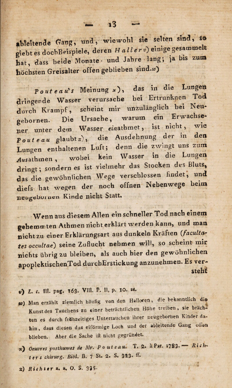 ableUende Gang, und, wiewohl sie selten sind, so giebtes docbBeispiele, deren H all er v) einige gesammelt Lt, dass beide Monate- und Jahre lang-, ja bis zum höchsten Greisalter offen geblieben sind.») ■pouteau's Meinung*), das in die Lungen dringende Wasser verursache bei Ertrunknen Tod durch Krampf, scheint mir unzulänglich hei Neu- gebornen. Die Ursache, warum ein Erwachse¬ ner unter dem Wasser einatbmet, ist nicht, wie V oute au glaubt*), die Ausdehnung der in den Lungen enthaltenen Luft; denn die zwingt uns zum ^sathmen , wobei kein Wasser in die Lungen dringt; sondern es ist vielmehr das Stocken des Bluts, das die gewöhnlichen Wege verschlossen findet, und diefs hat wegen der noch offnen Nebenwege beim neugcbuinen Rinde nicht Statt. Wenn aus diesem Allen ein schneller Tod nach einem gehemmten Athmen nicht erklärt werden kann, und man nicht zu einer Erklärungsart aus dunkeln Kräften (faculta- tes occultae') seine Zuflucht nehmen will, so scheint mir nichts übrig zu bleiben, als auch hier den gewöhnlichen apoplektischenTod durchErstickung anzunehmen. Es ver- v) L. c. Ilt. pag. T63. VIII. P. II, P* 10- U/) Man erzählt ziemlich häufig von den Halloren, die bekanntlich dr» Kunst des Tauchens zu einer beträchtlichen Höhe treiben, sie brach¬ ten es durch frühzeitiges Untertauchen ihrer nehgeborhen Kinder da- hin, dass diesen das eiförmige Loch und der ableitende Gang oiiwi» blieben. Aber die Sache ift nicht gegründet. *. ' * sc) Oeuvres posthumes de Mr. Ponte au» T. 2. Par. 1783*  ters Chirurg. Bibi» ß. 7 St. 2. S. 3^3* z) Richter ä. a. O. S. 335* V I