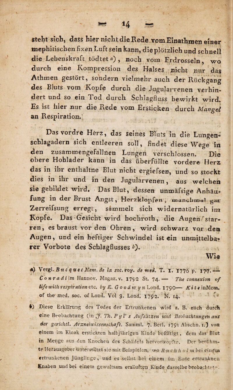 Stellt sich, dass hier nicht die Rede vom Einatliroen einer tuephitischen fixen Luft sein kann, die plötzlich und schnell die Lebenskraft tödtet«), noch vom Erdrosseln, wo durch eine Kompression des Halses nicht nur das Athmen gestört, sondern vielmehr auch, der Rückgang des Bluts vom Kopfe durch die Jugularvenen verhin¬ dert und so ein Tod durch Schlagfluss bewirkt wird« Es ist hier nur die Rede vom Ersticken durch Mangel an Respiration«; Das vordre Herz, das seines Bluts in die Lungen¬ schlagadern sich entleeren soll, findet diese Wege in den zusammengeFallnen Lungen verschlossen. Die obere Hohlader kann in das überfüllte vordere Herz das in ihr entlialtne Blut nicht ergiefsen, und so stockt dies in ihr und in den Jugularvenen, aus welchen sie gebildet wird. Das Blut, dessen unmäfsige Anhäu¬ fung in der Brust Angst, Herzklopfen , manchmal gar Zerreifsung erregt, sammelt sich widernatürlich im Kopfe. Das Gesicht wird bochroth, die Augen star¬ ren, es braust vor den Ohren, wird schwarz vor den Augen, und ein heftiger Schwindel ist ein unmittelba¬ rer Vorbote des Schlagflusses £). Wie «) V ergl. B u c quec Mem. äe la s’oc, voy. äe wed. T. i, 1776 p. 17*7.— Conradiira Hannov. Magaz.v. 1792 St. 74. — The connexion of iife Willi respiration etc. by E. Goodwyn Lond. 1790— Kitt inMem. of the med. soc. of Lond. Vol 3. Lond. I7p2. N. 14. 1 *) Diese Erklärung des Todes der Ertrunkenen wird z. B. auch dureh. eine Beobachtung (in Tli.PyVs Aufsätzen und Beobachtungen aus der gerkhtl. Arzneiwissenschuft, Samml. 7. Befl. 179t Abschn. 1.) von einem im Kioak erstickten halbjährigen Kinde betätigt, dem das Blut in Menge aus den Knochen des Schädels hefvortropfte. Der berühm¬ te Herausgeber unterstützt sie mit Beispielen, wo B11 c h h o Ini bei einem ertrunkenen Jünglinge-, und er selbst bei einem im Bade -ertrunkne» Knaben und bei einem gewaltsam ersäuften Kinde dasselbe beobachtete.