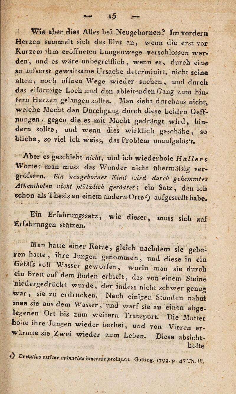 Wie aber dies Alles bei Neugebomeu? Im vordem Herzen sammelt sich das Blut an, wenn die erst vor Kurzem ihm eröffneten Lungenwege verschlossen wer¬ den, und es wäre unbegreiflich, wenn es, durch eine so äufserst gewaltsame Ursache determinirt, nicht seine alten, noch offnen Wege wieder suchen, und durch das eiförmige Loch und den ableitenden Gang zum hin¬ tern Herzen gelangen sollte. Man sieht durchaus nicht, welche Macht den Durchgang durch diese beiden Oeff- xiungen» gegen die es mit Macht gedrängt wird, hin¬ dern sollte, und wenn dies wirklich geschähe, so bliebe, so viel ich weiss, das Problem unaufgelös5t* Aber es geschieht nicht, und ich wiederhole Hallers Worte: man muss das Wunder nicht übermäfsig ver- gröfsern. Ein neugebornes Kind wird durch gehemmtes Athemholen nicht plötzlich getödtet; ein Satz , den ich schon als Thesis an einem andern Orte ^ aufgestellt habe* Ein Erfahrungssatz, wie dieser, muss sich auf Erfahrungen stützen. Man hatte einer Katze, gleich nachdem sie gebe ren hatte, ihre Jungen genommen, und diese in ein Gefafs voll Wasser geworfen, worin man sie durch ein Brett auf dem Boden erhielt, das von einem Steine niedergedrückt wurde, der indess nicht schwer genug war, sie zu erdrücken. Nach einigen Stunden nahoi man sie aus dem Wasser, und warf sie an einen abge. egenen Ort bis zum weitern Transport. Die Mutter hone ihre Jungen wieder herbei, und von Vieren er¬ wärmte sie Zwei wieder zum Leben. Diese absicht- holte 0 Da mttvo veskat vrimriat inuerske prolapsn, Gotting. 1793. p, 47 Th, III,