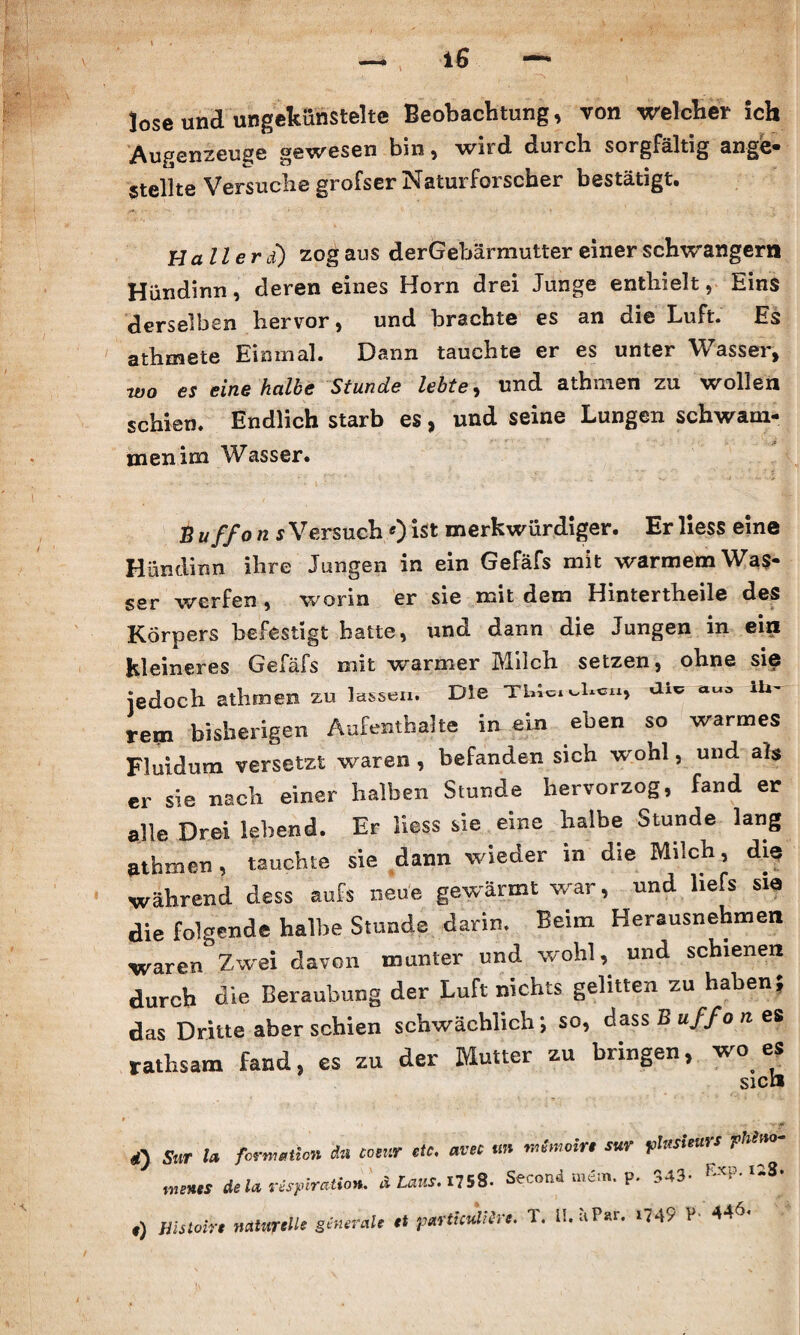 lose und ungekünstelte Beobachtung, von welcher ich Augenzeuge gewesen bin, wird durch sorgfältig ange- Stellte Versuche grofser Naturforscher bestätigt» Haller d) zog aus derGebärmutter einer schwängern Hündinn, deren eines Horn drei Junge enthielt, Eins derselben hervor, und brachte es an die Luft. Es athmete Einmal. Dann tauchte er es unter Wasser, ■wo es eine halbe Stunde lebte, und athmen zu wollen schien. Endlich starb es, und seine Lungen schwam¬ men ina Wasser. B uffo n s Versuch«) ist merkwürdiger. Er liess eine Hündinn ihre Jungen in ein Gefäfs mit warmem Was¬ ser werfen , worin er sie mit dem Hintertheile des Körpers befestigt hatte, und dann die Jungen in ein kleineres Gefäfs mit warmer Milch setzen, ohne sie jedoch athmen zu lassen. Die Tblwv.Ua, ai* ih¬ rem bisherigen Aufenthalte in ein eben so warmes Fluidum versetzt waren , befanden sich wohl, und als er sie nach einer halben Stunde hervorzog, fand er alle Drei lebend. Er Hess sie eine halbe Stunde lang athmen, tauchte sie dann wieder in die Milch, die während dess aufs neue gewärmt war, und liefs sie die folgende halbe Stunde darin. Beim Herausnehmen waren Zwei davon munter und wohl, und schienen durch die Beraubung der Luft nichts gelitten zu haben* das Dritte aberschien schwächlich; so, dass B uffo n es rathsam fand, es zu der Mutter zu bringen, wo es <i) Sur t» formet io» da comr de. avee m mimein sur yUtskuis fhlao- mints delarispiratio». ALaus.nsS. Second mim. p. 543- &cp.«8. ,) mstoir, n*W'U' g<»‘™le d ,,«rtic«mrc. T. IMP«. .749 P- 44*.