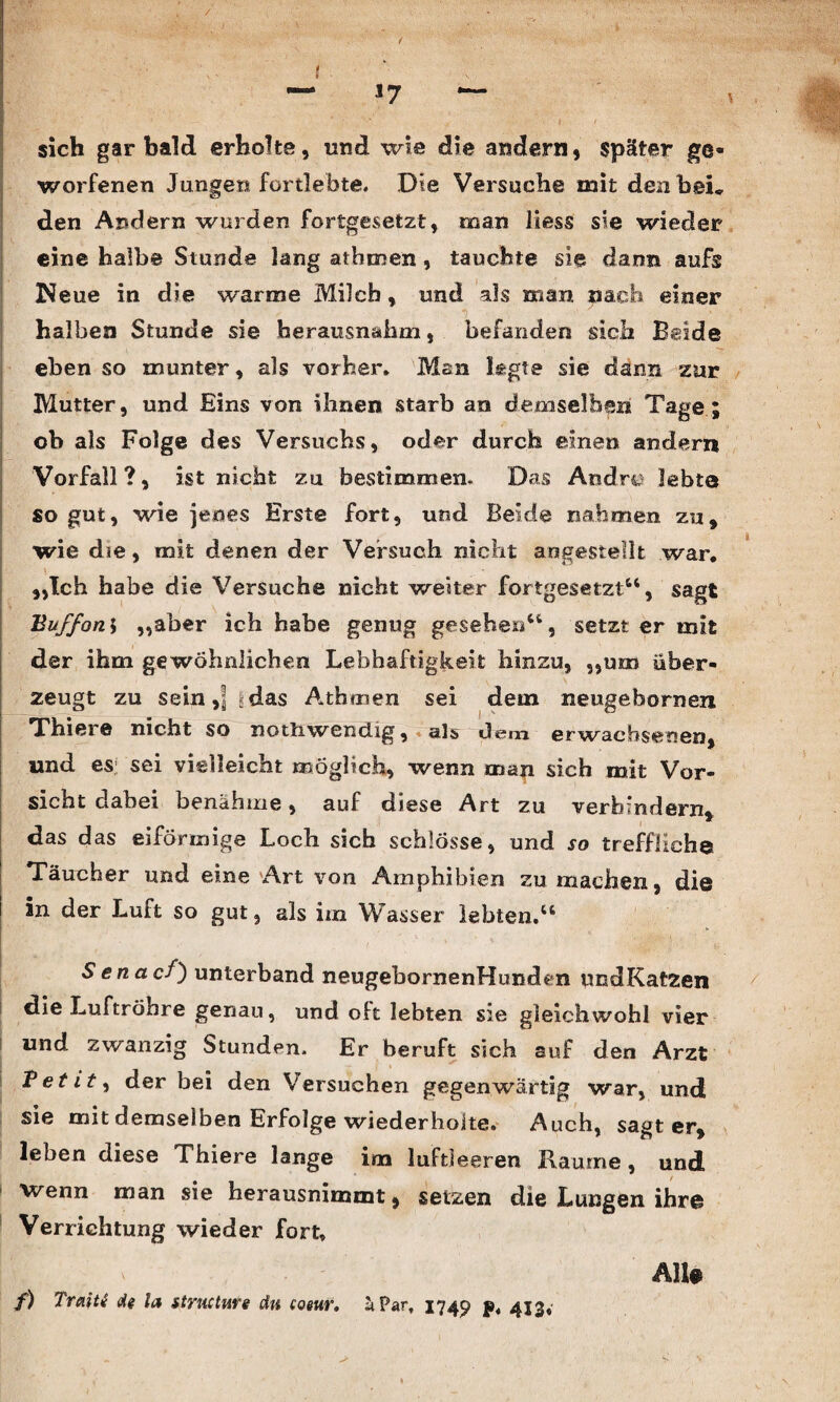 — *7 — sich gar bald erholte, und wie die andern, später ge¬ worfenen Jungen fortlebte. Die Versuche mit den bei* den Andern wurden fortgesetzt, man Hess sie wieder eine halbe Stunde lang athmen , tauchte sie dann aufs Neue in die warme Milch, und als man nach einer halben Stunde sie herausnahm, befanden sich Beide eben so munter, als vorher. Man k;gte sie dann zur Mutter, und Eins von ihnen starb an demselben Tage ; ob als Folge des Versuchs, oder durch eine» andern Vorfall ?, ist nicht zu bestimmen. Das Andre lebte so gut, wie jenes Erste fort, und Beide nahmen zu, wie die, mit denen der Versuch nicht angestellt war, i, , ■» „Ich habe die Versuche nicht weiter fortgesetzt“, sagt Buffon\ „aber ich habe genug gesehen“, setzt er mit der ihm gewöhnlichen Lebhaftigkeit hinzu, „um über¬ zeugt zu sein,] *das Athmen sei dem neugebornen Thiei© nicht so nothwendig, als dc?m erwachsenen, und es: sei vielleicht möglich, wenn man sich mit Vor¬ sicht dabei benähme, auf diese Art zu verhindern, das das eiförmige Loch sich schlösse, und so treffliche Täucher und eine Art von Amphibien zu machen, die in der Luft so gut, als im Wasser lebten,“ Senacf) unterband neugebornenHunden undKatzen die Luftröhre genau, und oft lebten sie gleichwohl vier und zwanzig Stunden. Er beruft sich auf den Arzt Petit, der bei den Versuchen gegenwärtig war, und sie mit demselben Erfolge wiederholte. Auch, sagt er, leben diese Thiere lange im luftleeren Räume, und wenn man sie herausnimmt, setzen die Lungen ihre Verrichtung wieder fort, Alte f) Traiti de la structure du coeur. äPart 174c? p, 413,-