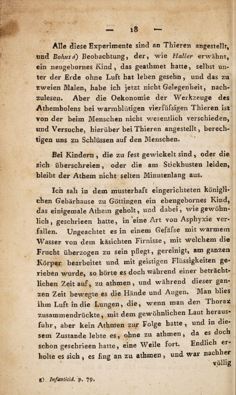 Alle diese Experimente sind an Thieren angestellf, und Bohnsd) Beobachtung, der, wie Haller erwähnt, ein neugebornes Kind , das geathmefc hatte, selbst un¬ ter der Erde ohne Luft hat leben gesehn, und das zu zweien Malen, habe ich jetzt nicht Gelegenheit, nach¬ zulesen, Aber die Oekonomie der Werkzeuge des Athemholens bei warmblütigen vierfüfsigen Thieren ist von der beim Menschen nicht w-esentlich verschieden, und Versuche, hierüber* bei Thieren angestellt, berech¬ tigen uns zu Schlüssen auf den Menschen. Bei Kindern , die zu fest gewickelt sind, oder die sich überschreien, oder die am Stickhusten leiden, bleibt der Athem nicht selten Minutenlang aus. Ich sah in dem musterhaft eingerichteten königli¬ chen Gebärhause zu Göttingen ein ebengebornes Kind, das einigemale Athem geholt, und dabei, wie gewöhn¬ lich , geschrieen hatte, in eine Art von Asphyxie ver¬ fallen. Ungeachtet es in einem Gefäfse mit warmem Wasser von dem käsichten Firnisse, mit weichem die Frucht überzogen zu sein pflegt, gereinigt, am ganzen Körper bearbeitet und mit geistigen Flüssigkeiten ge¬ rieben wurde, so hörte es doch während einer beträcht¬ lichen Zeit auf, zu athmen, und während dieser gan¬ zen Zeit bewegte es die Hände und Augen. Man blies ihm Luft in die Lungen, die, wenn man den Thorax zusammendrückte, mit dem gewöhnlichen Laut heraus fuhr, aber kein Athmen zur Folge hatte, und in die sein Zustande lebte es, ohne zu athmen, da es doch schon geschrieen hatte, eine Weile fort. Endlich er holte es sich , es fing an zu athmen, und war nachher völlig InfaKticid, p, 79»