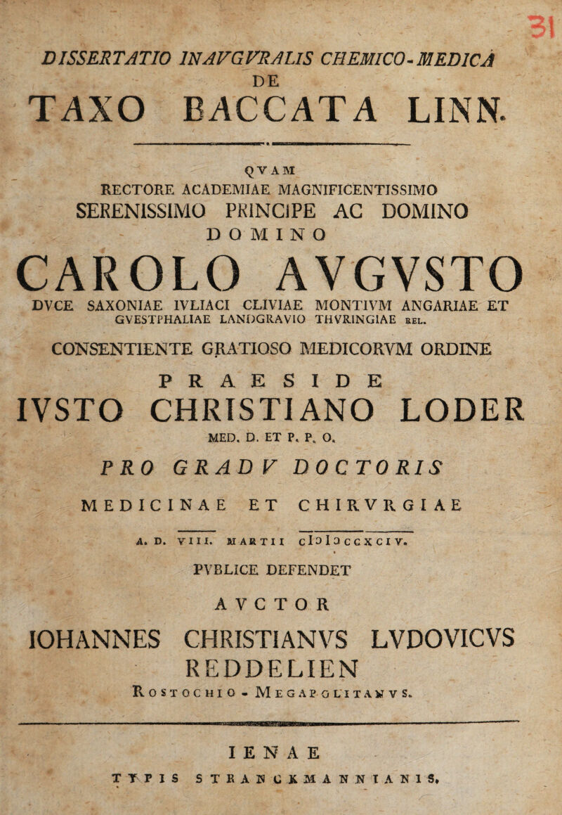 DISSERTATIO 1NAVGVRALIS CHEMICO-MEDICA DE TAXO BACCATA LINN. ■ m ■■ — i irr . n 1 mi—WH • ■ ' ■ ■ . <JV ABI RECTORE ACADEMIAE MAGNIFICENTISSIMO SERENISSIMO PRINCIPE AC DOMINO DOMINO CAROLO AYGVSTO DVCE SAXONIAE 1VLIACI CLIVIAE MONTIVM ANGARIAE ET GVESTPHALIAE LANDGRAVIO THVR1NG1AE kel. CONSENTIENTE GRATIOSO MEDICORVM ORDINE IVSTO CHRISTIANO*5 LODER MED. D. ET P. P. O. PRO GRADV DOCTO RIS MEDICINAE ET CHIR.VRGIAE A. D. VIII. MARTII clalaccxciv. i ' PVBLICE DEFENDET A V C T O R IOHANNES CHRISTI AN VS LVDOVICVS REDDELIEN R O S T O C H I O - M E G A E O L I T A ¥ V S. IENAE TTPIS STRAUCKMANIUANig,