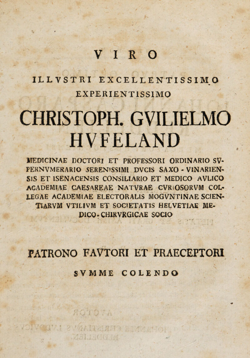 / VIRO ILLVSTRI EXCELLENTISSIMO EXPERIENTIS SIMO CHRISTOPH. GVILIELMO HVFELAND MEDICINAE DOCTORI ET PROFESSORI ORDINARIO SV- PERNVMERARIO SERENISSIMI DVCIS SAXO - VINARIEN- S1S ET 1SENACENSIS CONSILIARIO ET MEDICO AVLICO ACADEMIAE CAESAREAE NATVRAE CVRiOSORVM COL« - LEGA E ACADEMIAE ELECTORALIS MOGVNTINAE SCIEN- TIARVM VTILIVM ET SOCIETATIS HELVETIAE ME- D1CQ-CH1KVRG1CAE SOCIO FATRONO FAVTORI ET PRAECEPTORI SVMME COLENDO