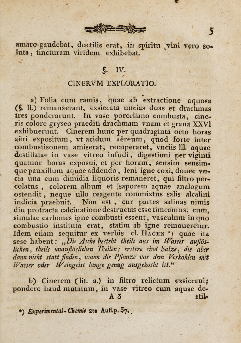 5 amaro gaudebat, ductilis erat, in spiritu ^vini vero so¬ luta, tincturam viridem exhibebat S- IV. / C1NERVM EXPLORATIO. » a) Folia cum ramis, quae ab extractione aquosa (§. 11.3 remanserant, exsiccata uncias duas et drachmas tres ponderarunt. In vase porcellano combusta, cine¬ ris colore gryseo praediti drachmam vnam et grana XXVl exhibuerunt. Cinerem hunc per quadraginta octo horas aeri expositum, vt acidum aereum, quod forte inter combustisonem amiserat, recuperaret, vnciis 111. aquae destillatae in vase vitreo infudi, digestioni per viginti quatuor horas exposui, et per horam, sensim sensim- que pauxillum aquae addendo, leni igne coxi, donec vn- cia una cum dimidia liquoris remaneret, qui iiltro per¬ colatus , colorem album et [saporem aquae analogum ostendit, neque ullo reagente commixtus salis alcalini indicia praebuit. Non est , cur partes salinas nimis diu protracta calcinatione destructas esse timeamus, cum, simulae carbones igne combusti essent, vasculum in quo combustio instituta erat, statiin ab igne remoueretur* Idem etiam sequitur ex verbis cl. Hagen *) quae ita sese habent: „Die Asche besteht thrils aus im IVasser auflos- lichen, theils unciufloslichen Theilen; er ster e sind Salze 5 die aber dann nicht statt finden, wann die Pflanze vor dem Verkohlen mit JVasser oder Weingeist Icinge genug ausgekocht ist.“ b) Cinerem (lit. a.) in filtro relictum exsiccaui| pondere haud mutatum, in vase vitreo cum aquae de- A 3 Stilr v ^ . v. *) Experimental - Chemie att Aufl.p* 37*,