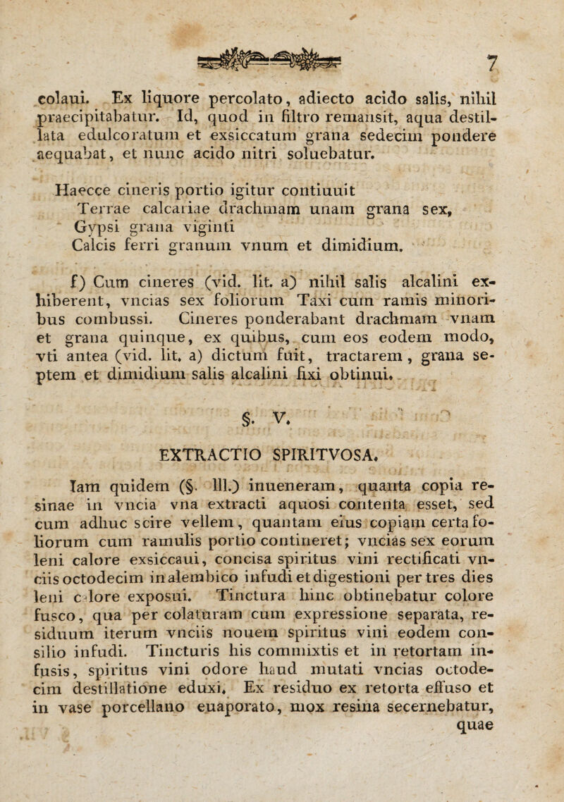 colaui. Ex liquore percolato, adiecto acido salis, nihil praecipitabatur. Id, quod in filtro remansit, aqua destil¬ lata edulco ratum et exsiccatum grana sedecim pondere aequabat, et nunc acido nitri soluebatur. Haecce cineris portio igitur continuit Terrae calcariae drachmam unam grana sex. Gypsi grana viginti Calcis ferri granum vnum et dimidium. f) Cum cineres (vid. Iit. a) nihil salis alcalini ex¬ hiberent, vncias sex foliorum Taxi cum ramis minori¬ bus combussi. Cineres ponderabant drachmam vnam et grana quinque, ex quibus, cum eos eodem modo, vti antea (vid. Iit. a) dictum fuit, tractarem, grana se¬ ptem et dimidium salis alcalini fixi obtinui» s. V. EXTRACTIO SPIRITVOSA» lam quidem (§. 111.) inueneram, quanta copia re¬ sinae in vncia vna extracti aquosi contenta esset, sed cum adhuc scire vellem, quantam eius copiam certa fo¬ liorum cum ramulis portio contineret; vncias sex eorum leni calore exsiccaui, concisa spiritus vini rectificati vn- ciis octodecim inalembico infudi et digestioni per tres dies leni c lore exposui. Tinctura hinc obtinebatur colore fusco, qua percolaturam cum expressione separata, re¬ siduum iterum vnciis nouem spiritus vini eodem con¬ silio infudi. Tincturis his commixtis et iri retortam in¬ fusis, spiritus vini odore haud inutati vncias octode¬ cim destillatione eduxi* Ex residuo ex retorta effuso et in vase porcellano euaporato, mox resina secernebatur, quae