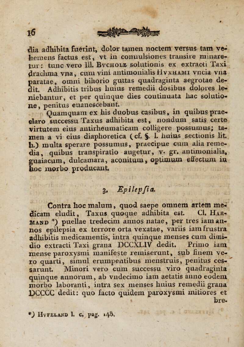 tlia adhibita fuerint, dolor tamen noctem versus tam ve- liem ens factus est, vt in conuulsiones transire minare¬ tur: tunc vero 111. Bvchol^ solutionis ex extracti Taxi drachma vna, cum vini antimonialis Hvxhami vncia vna paratae, omni bihorio guttas quadraginta aegrotae de¬ dit. Adhibitis tribus liuius remedii dosibus dolores le¬ niebantur, et per quinque dies continuata hac solutio¬ ne, penitus euanescebant. Quamquam ex his duobus casibus, in quibus prae¬ claro successu Taxus adhibita est, nondum satis certe virtutem eius aut irheumaticam colligere possumus; ta- snen a vi eius diaphoretica ^ cf. §. 1. huius sectionis Iit* h.) multa sperare possumus, praecipue cum alia reme¬ dia , quibus transpiratio augetur, v* gi% antimonialia, guaiacum, dulcamara, aconitum, optimum effectum in Jioc morbo producant 3, Epilepfia. Contra hoc malum , quod saepe omnem artem me**' dicam eludit. Taxus quoque adhibita est. Cl* Hau- Mand *) puellae tredecim annos natae, per tres iaman¬ nos epilepsia ex terrore orta vexatae, variis iamfrustra adhibitis medicamentis, intra quinque menses cum dimi¬ dio extracti Taxi grana DCCXLIV dedit♦ Primo iam mense paroxysmi manifeste remiserunt, sub finem ve¬ ro quarti, simul erumpentibus menstruis, penitus ces¬ sarunt. Minori vero cum successu viro quadraginta quinque annorum, ab vndecimo iam aetatis anno eodem morbo laboranti, intra sex menses huius remedii grana DCCCC dedit: quo facto quidem paroxysmi mitiores et * bre- *) Hvfeland h ct pag.
