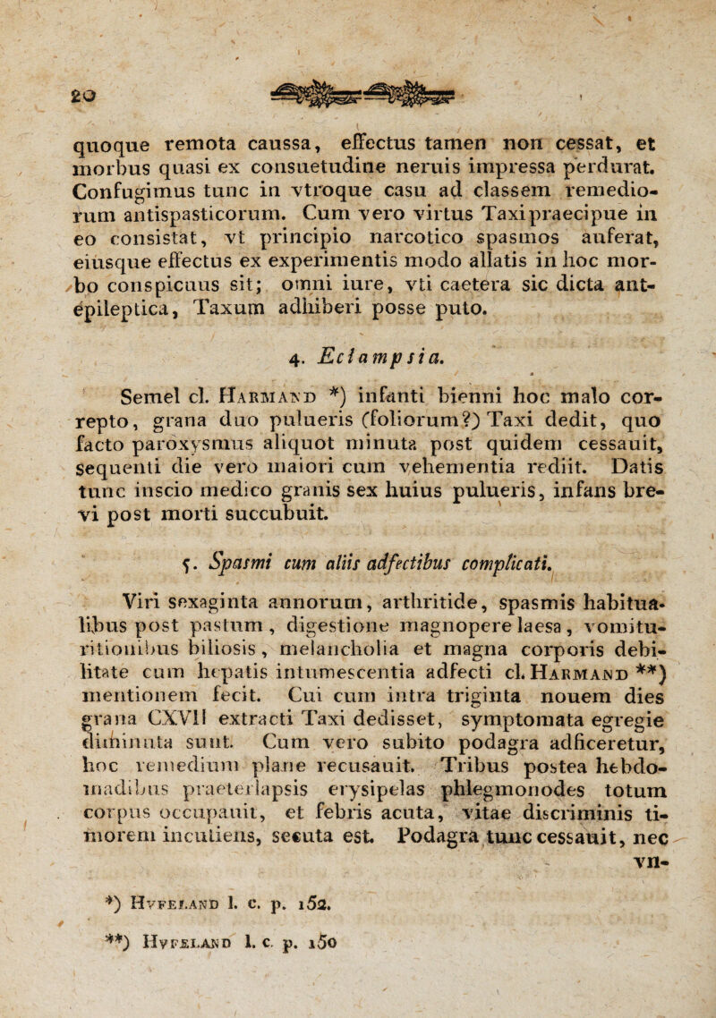 quoque remota caussa, effectus tamen non cessat, et morbus quasi ex consuetudine neniis impressa perdurat. Confugimus tunc in vtroque casu ad classem remedio¬ rum antispasticorum. Cum vero virtus Taxi praecipue in eo consistat, vt principio narcotico spasmos auferat, eiusque effectus ex experimentis modo allatis iri hoc mor¬ bo conspicuus sit; omni iure, vti caetera sic dicta ant- epiieptica, Taxum adhiberi posse puto, 4. Eclampsia. / • Semel cl. Harmaisd *) infanti bienni hoc malo cor¬ repto, grana duo pulueris (foliorum?) Taxi dedit, quo facto paroxysmus aliquot minuta post quidem cessauit. Sequenti die vero maiori cum vehementia rediit. Datis tunc inscio medico granis sex huius pulueris, infans bre¬ vi post morti succubuit. Spasmi cum aliis adfectibus complicati. Viri sexaginta annorum, arthritide, spasmis habitua¬ libus post pastum, digestione magnopere laesa , vomitu* ritionibus biliosis , melancholia et magna corporis debi¬ litate cum hepatis intumescentia adfecti cL Harmajnd **) mentionem fecit. Cui cum intra triginta nouem dies grana CXVI! extracti Taxi dedisset, symptomata egregie cluhinnta suiit. Cum vero subito podagra adficeretur, hoc remedium plane recusauit. Tribus postea hebdo¬ madibus praeterlapsis erysipelas phiegmonodes totum corpus occupauit, et febris acuta, vitae discriminis ti¬ morem incudens, secuta est. Podagra tunc cessauit, nec vn- *) Hv.FEf.AND 1. C. p. l5a. **) Hvfsland 1. c. p. i5o