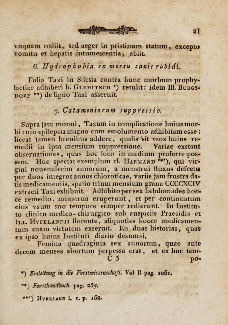 Vnquam rediit, sed aeger in pristinum statum, excepto vomitu et hepatis intumescentia, abiit. 6. Hydrophobia ex morsu canis rabi di. Folia Taxi in Silesia contra hunc morbum prophy- lactice adhiberi b. Gleditsch *) retulit: idem 111. Burgs- dorf **) de ligno Taxi asseruit. ,7. Calamentorum suppressio. Supra jam monui, Taxum in complicatione huius mor¬ bi cum epilepsia magno cum emolumento adhibitam esse : liceat tamen breuibus addere , qualis sit vsus huius re¬ medii in ipsa mensium suppressione. Variae exstant obseruationes , quas hoc loco in medium proferre pos¬ sem. Huc spectat exemplum cl. Harmajnb ***), qui vir¬ gini nouemdecim annorum, a menstrui fluxus defectu per duos integros annos chloroticae, variis jam frustra da¬ tis medicamentis, spatio trium mensium grana CCCCXC1V extracti Taxi exhibuit Adhibitoper sex hebdomades hoc- ce remedio, menstrua eruperunt, et per continuatum eius vsum suo tempore s em per redierunt In Institu¬ to clinico medico-chirurgico sub auspiciis Praesidis et 111. Hvfelandii florente, aliquoties hocce medicamen¬ tum suam virtutem exseruit En duas historias, quas ex ipso huius Instituti diario desumsi. Femina quadraginta sex annorum, quae ante decem menses abortum perpessa erat, et ex hoc tem- C 5 po- *) Einleitung in die Forstivissenschaft. Vol. II. pag. io5if **) Forsthcmdbuch. pag. _' - - * ***) IIvFEEAND t t P*