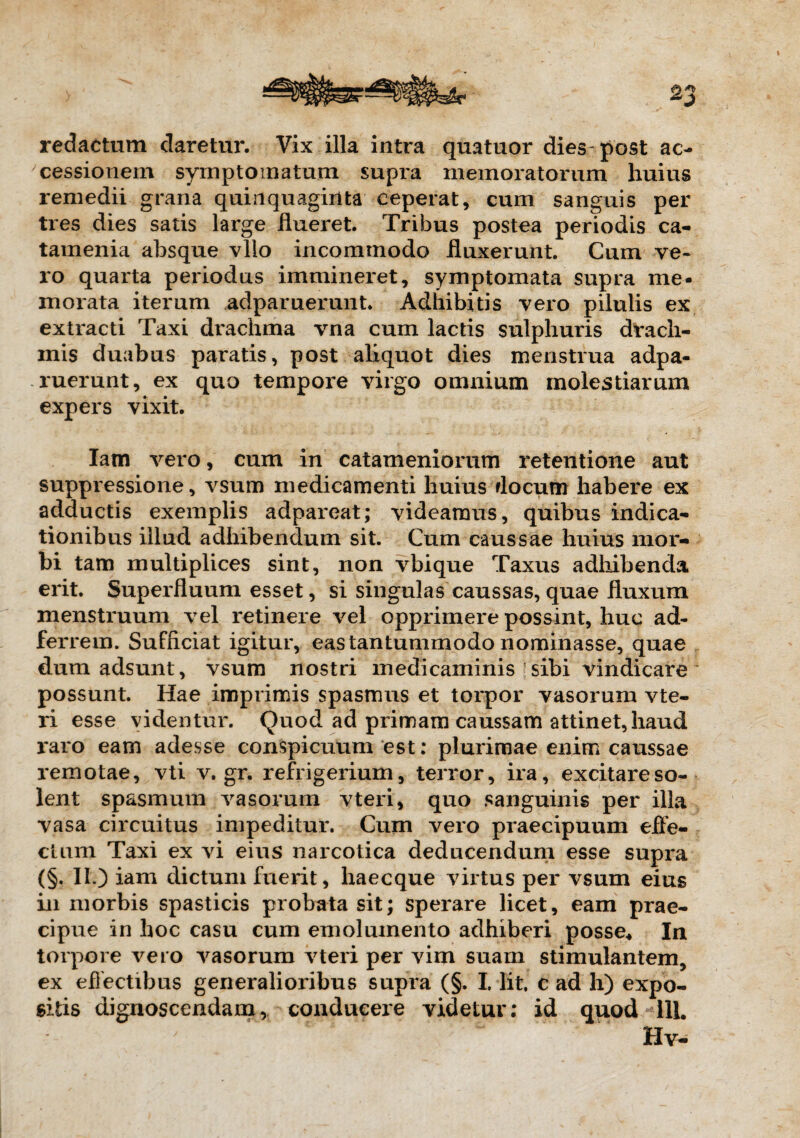 redactum daretur. Vix illa intra quatuor dies post ac¬ cessionem symptomatum supra memoratorum huius remedii grana quinquaginta ceperat, cum sanguis per tres dies satis large flueret. Tribus postea periodis ca- tamenia absque vllo incommodo fluxerunt. Cum ve¬ ro quarta periodus immineret, symptomata supra me¬ morata iterum adparuerunt. Adhibitis vero pilulis ex extracti Taxi drachma vna cum lactis sulphuris drach¬ mis duabus paratis, post aliquot dies menstrua adpa¬ ruerunt, ex quo tempore virgo omnium molestiarum expers vixit. Iam vero, cum in catameniorum retentione aut suppressione, vsum medicamenti huius flocum habere ex adductis exemplis adpareat; videamus, quibus indica¬ tionibus illud adhibendum sit. Cum caussae huius mor¬ bi tam multiplices sint, non vbique Taxus adhibenda erit. Superfluum esset, si singulas caussas, quae fluxum menstruum vel retinere vel opprimere possint, huc ad- ferrem. Sufficiat igitur, eas tantummodo nominasse, quae dum adsunt, vsum nostri medicaminis sibi vindicare possunt. Hae imprimis spasmus et torpor vasorum vte- ri esse videntur. Quod ad primam caussam attinet, haud raro eam adesse conspicuum est: plurimae enim caussae remotae, vti v. gr. refrigerium, terror, ira, excitare so¬ lent spasmum vasorum vteri, quo sanguinis per illa vasa circuitus impeditur. Cum vero praecipuum effe¬ ctum Taxi ex vi eius narcotica deducendum esse supra (§. II.) iam dictum fuerit, haecque virtus per vsum eius in morbis spasticis probata sit; sperare licet, eam prae¬ cipue in hoc casu cum emolumento adhiberi posse* In torpore vero vasorum vteri per vim suam stimulantem, ex effectibus generalioribus supra (§. I. Iit. c ad h) expo¬ sitis dignoscendam, conducere videtur; id quod 111. Hv-