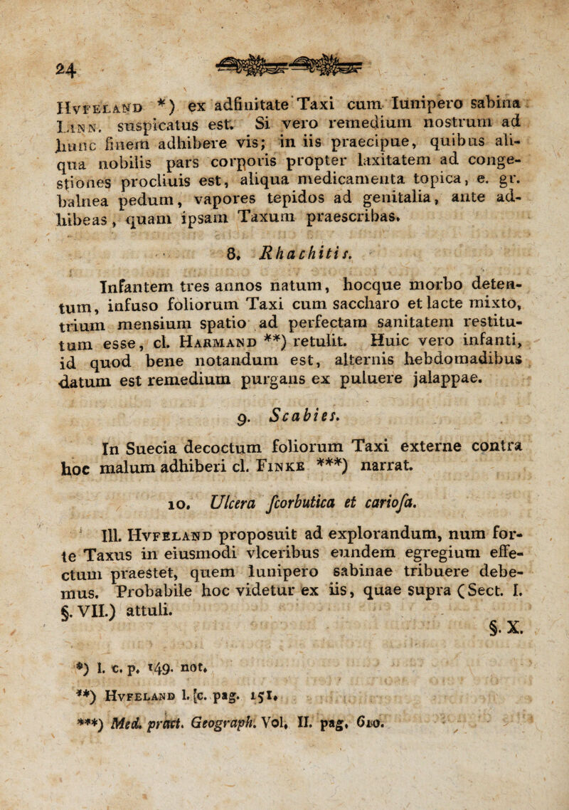 Hvfex and *) ex adfinitate Taxi cum lunipero sabina Linn. suspicatus est. Si vero remedium nostrum ad Inuic finem adhibere vis; in iis praecipue, quibus ali¬ qua nobilis pars corporis propter laxitatem ad conge¬ stiones procliuis est, aliqua medicamenta topica, e. gr. balnea pedum, vapores tepidos ad genitalia, ante ad¬ hibeas, quam ipsam Taxum praescribas* 8* Rhachitis. Infantem tres annos natum, hocque morbo deten¬ tum, infuso foliorum Taxi cum saccharo et lacte mixto, trium mensium spatio ad perfectam sanitatem restitu¬ tum esse, cl Harmatnd **} retulit. Huic vero infanti, id quod bene notandum est, alternis hebdomadibus datum est remedium purgans ex puluere jalappae. 9. Scabies. In Suecia decoctum foliorum Taxi externe contra hoc malum adhiberi cl, Finke ***) narrat. 10. Ulcera fcorbutica et cariofa. 111. Hvfexand proposuit ad explorandum, num for¬ te Taxus in eiusmodi vlceribus eundem egregium effe¬ ctum praestet, quem lunipero sabinae tribuere debe¬ mus. Probabile hoc videtur ex iis, quae supra (Sect. I. §.VII.) attuli. §.X. ■*) 1. c. p* 149. not* **) Hvfelaub l. [c. pag. 15 !♦ i ***) Med. prati* Geogrdpbi Vol, II. pag, (ho.