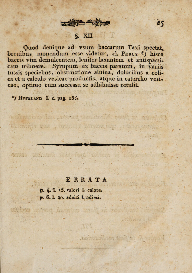 §. XIL Quod denique ad vsum baccarum Taxi spectat* breuibus monendum esse videtur, ci. Percy *) hisce baccis vim demulcentem, leniter laxantem et antispasti- cam tribuere. Syrupum ex baccis paratum, in variis tussis speciebus, obstructione aluina, doloribus a coli¬ ca et a calculo vesicae productis, atque in catarrho vesi¬ cae , optimo cum successu se adhibuisse retulit* *) Hvfejland I. c. pag. i5£* i \*  • * '' ERRATA p. 4* !♦ l5. calori 1. calore* p. 6* 1. 2o. adeid 1« adieci.