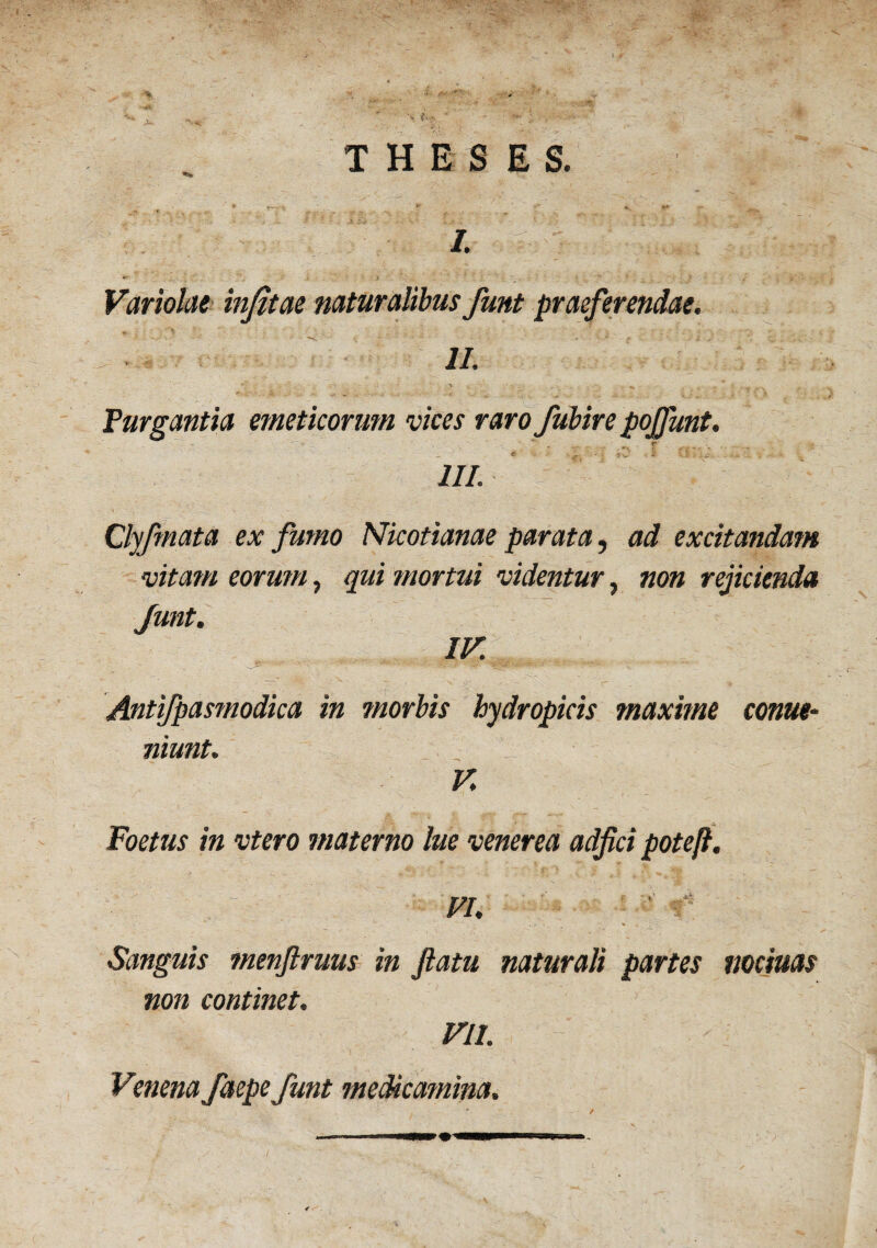 Variolae infitae naturalibus funt praeferendae. m -• % . . ^ v. Purgantia emeticorum vices raro fubire pojfunt. ' ... r 7/7. Clyfmata ex fumo Nicotianae parata, ad excitandam vitam eorum, qui mortui videntur, non rejicienda Junt. IV Antifpasmodica in morbis hydropicis maxime conue- niunt. V. Foetus in vtero materno lue venerea adfici pote/}. FI. Sanguis menftruus in flatu naturali partes noctuas non continet. VII. Venena faepe funt medicamina.