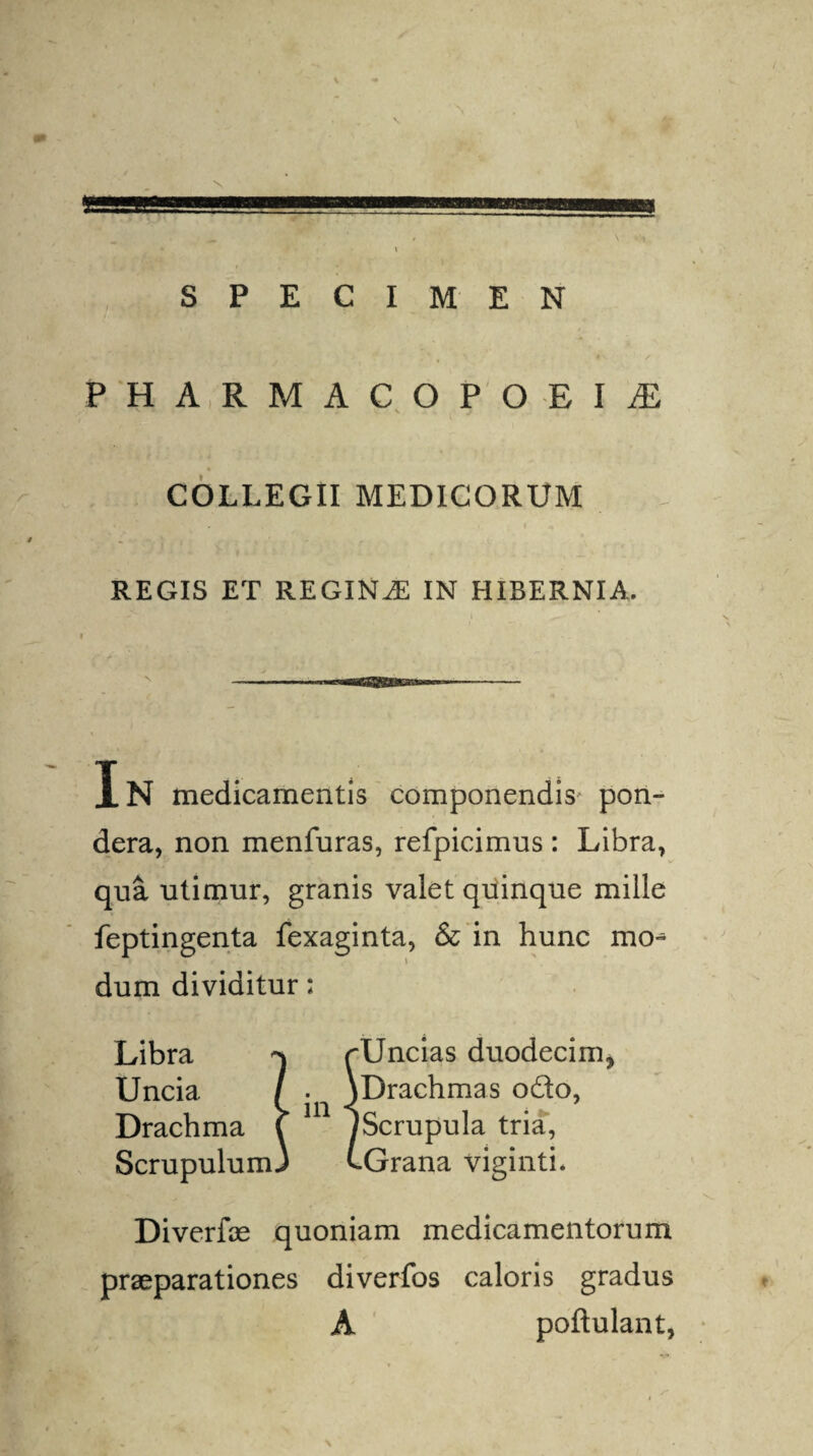 \ mramai SPECIMEN PHARMACOPOEIjE ^ , s COLLEGII MEDICORUM REGIS ET REGINAE IN HIBERNIA. Xn medicamentis componendis' pon¬ dera, non menfuras, refpicimus : Libra, qua utimur, granis valet quinque mille feptingenta fexaginta, & in hunc mo^ dum dividitur; Libra ^ rUncias duodecim. Uncia / . \Drachmas odo, Drachma \ JScrupula tria, ScrupulumJ t-Grana viginti. Diverfoe quoniam medicamentorum praeparationes diverfos caloris gradus A poftulant, \