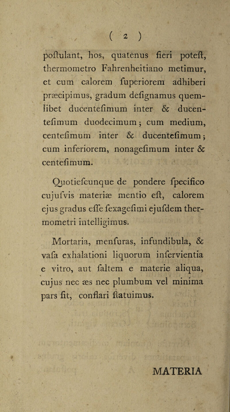 poftulant, hos, quatenus fieri poteft, thermometro Fahrenheitiano metimur, et cum calorem fuperiorem adhiberi praecipimus, gradum defignamus quem¬ libet ducentefimum inter & ducen- tefimum duodecimum; cum medium, centefimuin inter & ducentefimum; cum inferiorem, nonagefimum inter & centefimum. Quotiefcunque de pondere fpecifico cujulvis materia mentio eft, calorem ejus gradus efle fexagefimi ejufdem ther- mometri intelligimus. Mortaria, menfuras, infundibula, & vafa exhalationi liquorum infervientia e vitro, aut faltem e materie aliqua, cujus nec aes nec plumbum vel minima pars fit, conflari flatu i mus. MATERIA