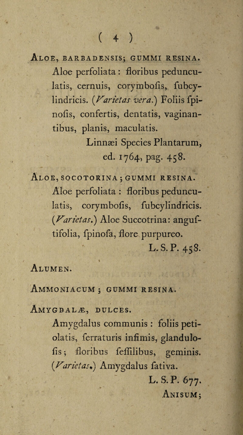 Aloe, barbadensis; gummi resina. Aloe perfoliata : floribus peduncu- latis, cernuis, corymbofis, fubcy- lindricis. {Varietas vera.) Foliis fpi- nofis, confertis, dentatis, vaginan- tibus, planis, maculatis. Linnaei Species Plantarum, ed. 1764, pag. 458. Aloe, socotorina $ gummi resina. Aloe perfoliata : floribus peduncu- latis, corymbofis, fubcylindricis. [Varietas.) Aloe Succotrina: anguf- tifolia, fpinofa, flore purpureo. L. S. P. 458. % Alumen. AmMONIACUM ; GUMMI RESINA. Amygdala, dulces. Amygdalus communis : foliis peti- olatis, ferraturis infimis, giandulo- fis; floribus feflilibus, geminis. (Varietas•) Amygdalus fativa. L. S.P. 677. > Anisum, /