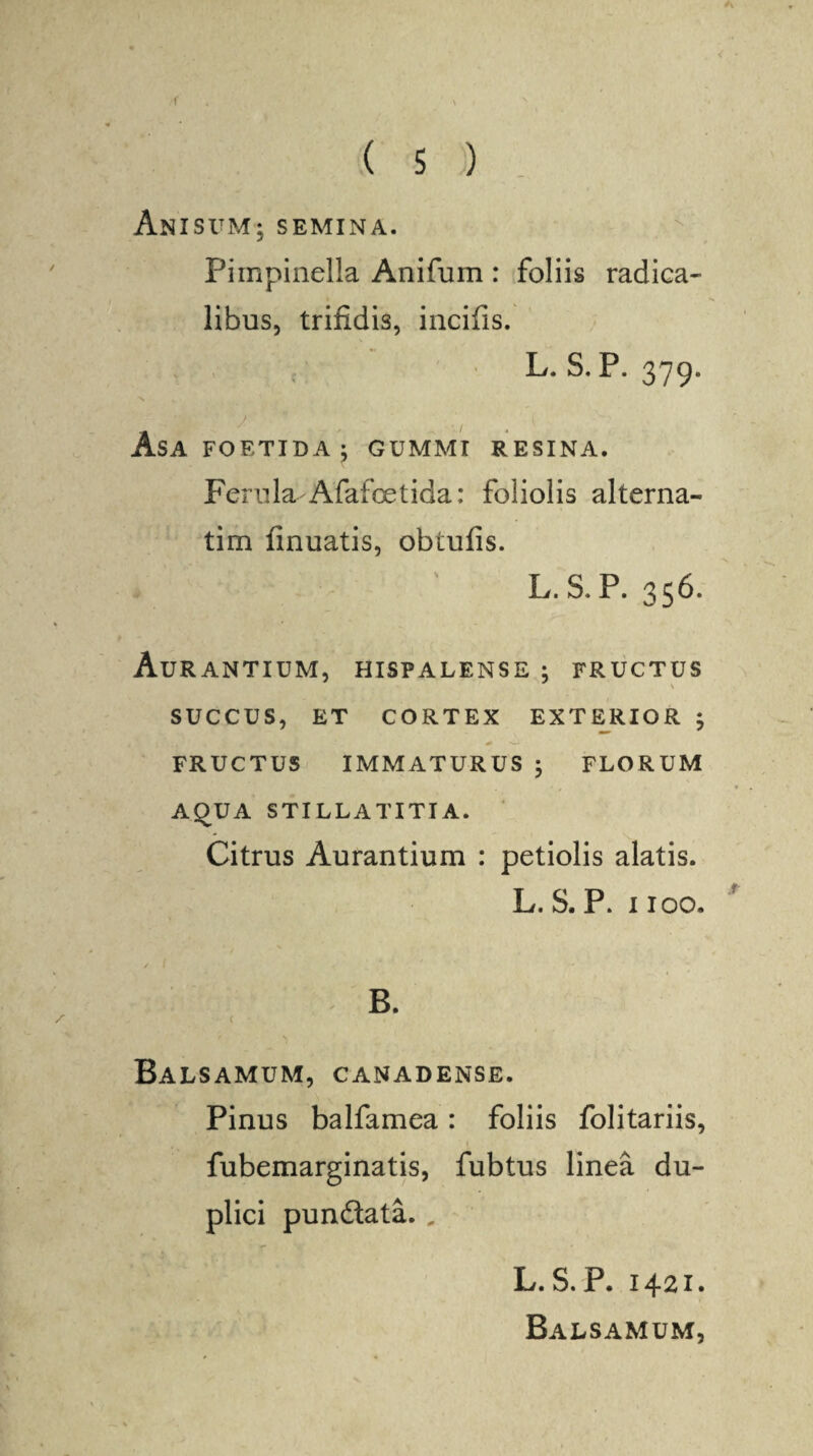 * * ( s ) Anisum; semina. Pimpinella Anifum : foliis radica- libus, trifidis, incifis. L. S.P. 379. • / \ , v( ■ As A FOETIDA } GUMMI RESINA. Ferula Afafoetida: foliolis alterna- tim finuatis, obtufis. L. S. P. 356. AuRANTIUM, HISPALENSE ; FRUCTUS \ SUCCUS, ET CORTEX EXTERIOR ; FRUCTUS IMMATURUS 5 FLORUM AQUA STILLATITIA. Citrus Aurantium : petiolis alatis. L. S. P. 1100. B. c < s Balsamum, canadense. Pinus balfamea: foliis folitariis, fubemarginatis, fubtus linea du¬ plici pundata. „ L. S. P. 1421. Balsamum,