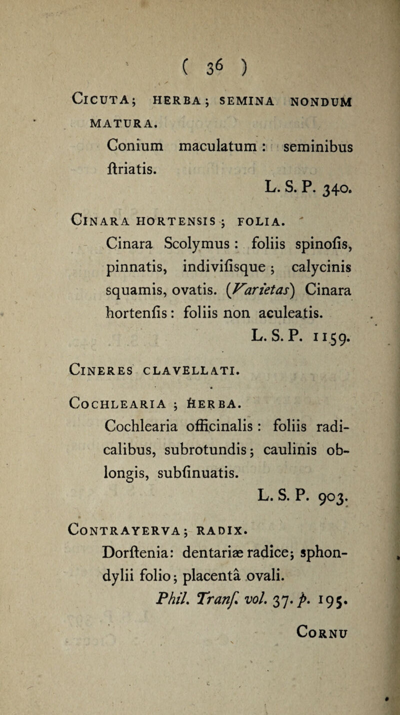 i * ClCUTA; HERBA; SEMINA NONDUM MATURA. Conium maculatum: seminibus ftriatis. L. S. P. 340. Cinara hortensis ; folia. Cinara Scolymus: foliis spinofis, pinnatis, indivifisque; calycinis squamis, ovatis. (Varietas) Cinara hortenfis: foliis non aculeatis. L. S.P. 1159. Cineres clavellati. Cochlearia ; fiERba. Cochlearia officinalis : foliis radi- calibus, subrotundis; caulinis ob¬ longis, subfinuatis. L. S. P. 903. • % l \ CoNTRAYERVA; RADIX. Dorftenia: dentariae radice; sphon- dylii folio; placenta ovali. PhiL Tranf vol. 37. p. 195. Cornu #