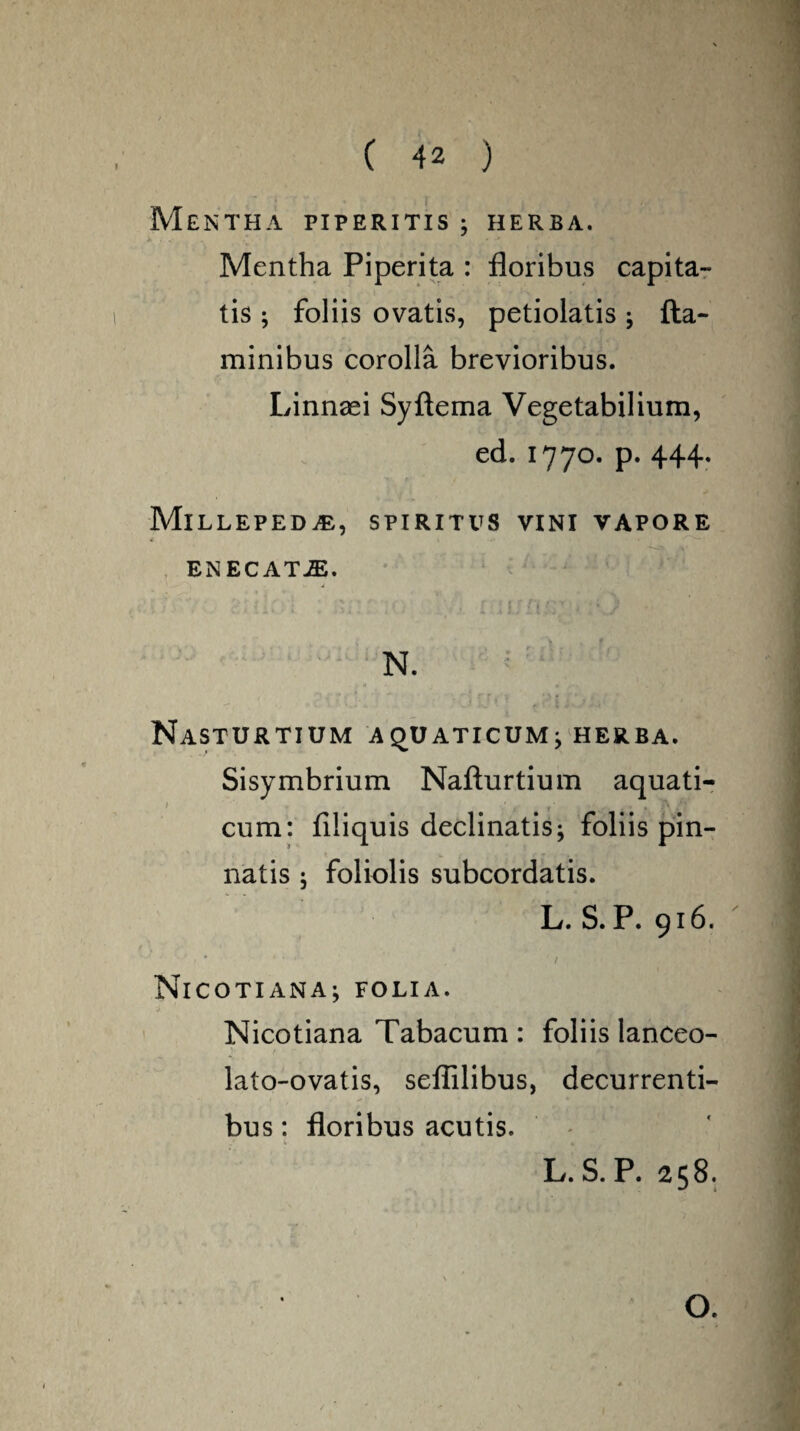 Mentha piperitis • herba. Mentha Piperita : floribus capita¬ tis ; foliis ovatis, petiolatis; fla¬ minibus corolla brevioribus. Linnafl Syftema Vegetabilium, ed. 1770. p. 444. Millepeda, spiritus vini vapore <, • • ENECATJE. ; ii(' . * ■ 5] } N. Nasturtium aquaticum; herba. Sisymbrium Nafturtium aquati- 1 ' f {■ , , >\ /‘ cum: filiquis declinatis; foliis pin¬ natis ; foliolis subcordatis. L. S. P. 916. • ' ... f NlCOTIANA; FOLIA. Nicotiana Tabacum : foliis lanceo- lato-ovatis, seflilibus, decurrenti¬ bus : floribus acutis.