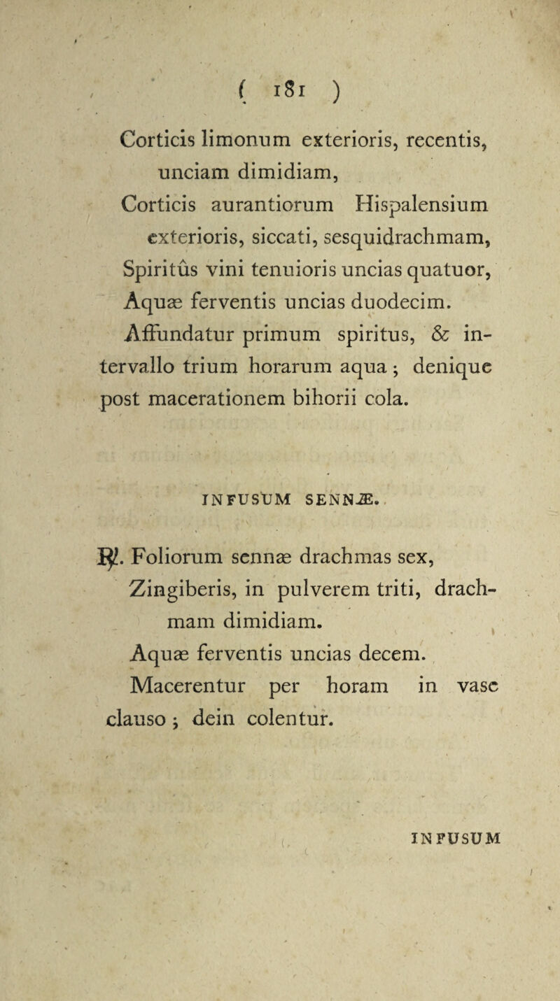 Corticis limonum exterioris, recentis, unciam dimidiam, Corticis aurantiorum Hispalensium exterioris, siccati, sesquidrachmam, Spiritus vini tenuioris uncias quatuor, Aquae ferventis uncias duodecim. Affundatur primum spiritus, & in¬ tervallo trium horarum aqua ; denique post macerationem bihorii cola. INFUSUM SENNiE. Iyt. Foliorum sennae drachmas sex, Zingiberis, in pulverem triti, drach¬ mam dimidiam. * * * Aquae ferventis uncias decem. Macerentur per horam in vase clauso ; dein colentur. INFUSUM