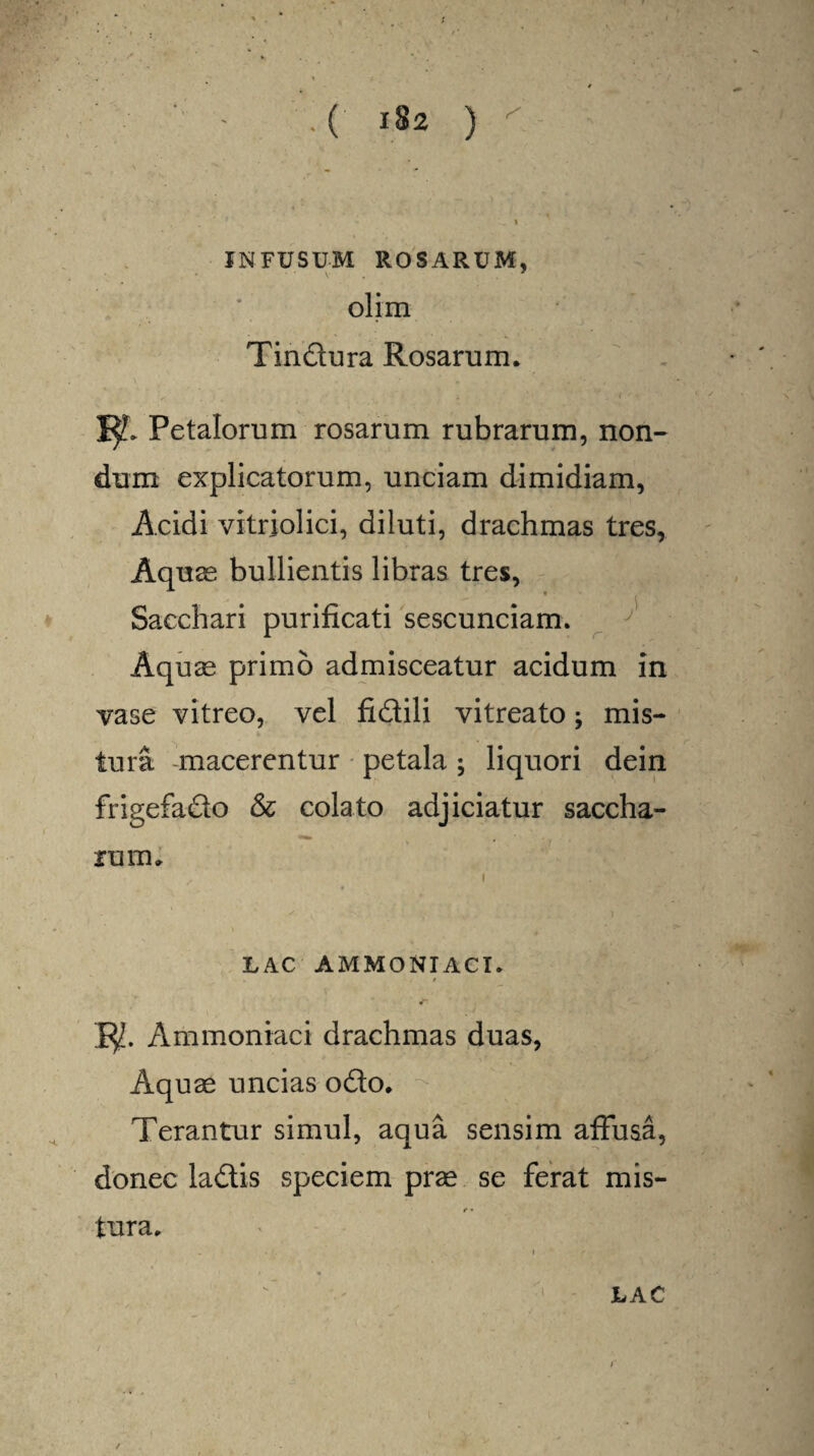 INFUSUM ROSARUM, olim Tindura Rosarum. |^> Petalorum rosarum rubrarum, non¬ dum explicatorum, unciam dimidiam, Acidi vitriolici, diluti, drachmas tres, Aquas bullientis libras tres, Sacchari purificati sescunciam. Aquas primo admisceatur acidum in vase vitreo, vel fidili vitreato; mis¬ tura macerentur petala; liquori dein frigefado & colato adjiciatur saccha- rum. i .s v * \ LAC AMMONIACI. / 1$. Ammoniaci drachmas duas, Aquae uncias odo. Terantur simul, aqua sensim affusa, donec ladis speciem prae se ferat mis- t • tura. LAC