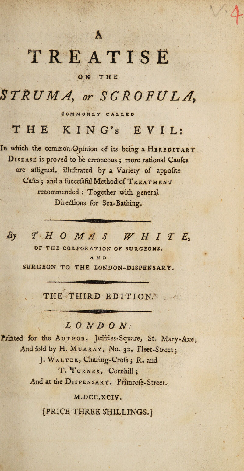 TREATISE ON THE t ' STRUMA, or SCROFULA\ COMMONLY CALLED THE KING’S EVIL: In which the common Opinion of its being a Hereditary1 Disease is proved to be erroneous; more rational Caufes are afligned, illuftrated by a Variety of appolite Cafes; and a fuccefsfulMethod of Treatment recommended : Together with general Directions for Sea-Bathing. By H 0 M A S WHITE, OF THE CORPORATION OF SURGEONS, AND SURGEON TO THE LONJDON-DISPENSARY. THE THIRD EDITION. LONDON: Printed for the Author, Jeffries-Square, St. Mary-Axe; And fold by H. Murray, No. 32, Fleet-Street; J. Walter, Charing-Crofs; R. and T. Turner, Cornhill; And at the D1 s p e n s a r y, Primrofe- S treet, M.DCC.XCIV. [PRICE THREE SHILLINGS*]