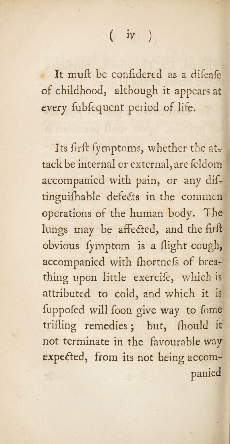 It mu ft be conftdered as a difeafe of childhood, although it appears at every fubfequent peiiod of life. Its firft fymptoms, whether the at* tack be internal or external, are leldom accompanied with pain, or any dif- tinguifhable defects in the common operations of the human body. 1 he lungs may be affedted, and the firft obvious fymptom is a flight cough, accompanied with fhortnefs of brea¬ thing upon little exercife, which is attributed to cold, and which it is fuppofed will foon give way to fome trifling remedies; but, fhould it not terminate in the favourable way expedted, from its not being accom¬ panied