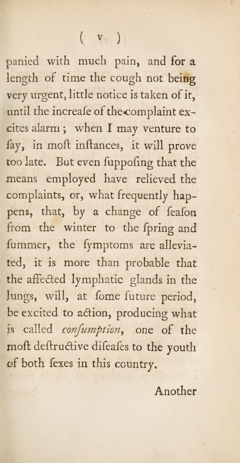 panied with much pain, and for a length of time the cough not being very urgent, little notice is taken of it, until the increafe of thecomplaint ex¬ cites alarm; when I may venture to fay, in moll inftances, it will prove too late. But even fuppoling that the means employed have relieved the complaints, or, what frequently hap¬ pens, that, by a change of feafon from the winter to the fpring and fummer, the fymptoms are allevia¬ ted, it is more than probable that the affe&ed lymphatic glands in the lungs, will, at fome future period, be excited to a&ion, producing what is called confumption, one of the mod; deftrudtive difeafes to the youth of both fexes in this country. Another