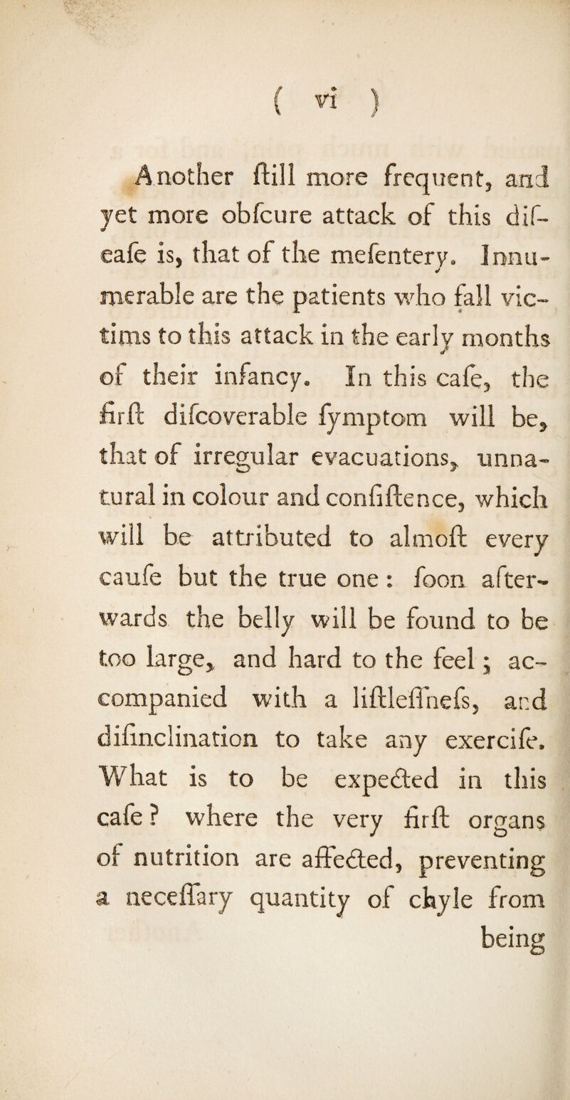 Another ftill more frequent, and yet more obfcure attack of this dif- eafe is, that of the mefentery. Innu¬ merable are the patients who fall vic¬ tims to this attack in the early months of their infancy. In this cafe, the firft difcoverable fymptom will be, that of irregular evacuations, unna¬ tural in colour and confiftence, which will be attributed to almoft every caufe but the true one : foon after¬ wards the belly will be found to be too large, and hard to the feel; ac¬ companied with a liftleflnefs, ar.d difinclination to take any exercife. What is to be expedted in this cafe ? where the very firft organs of nutrition are affedted, preventing a neceffary quantity of chyle from being