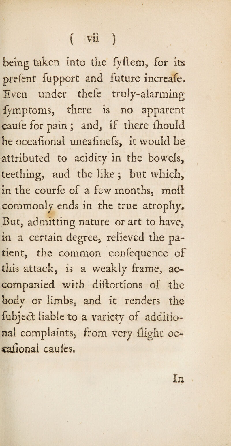 being taken into the fyftem, for its prefent fupport and future increafe. Even under thefe truly-alarming fymptoms, there is no apparent: caufe for pain ; and, if there fhould be occafional uneafinefs, it would be attributed to acidity in the bowels, teething, and the like ; but which, in the courfe of a few months, moft commonly ends in the true atrophy® But, admitting nature or art to have, in a certain degree, relieved the pa¬ tient, the common confequence of this attack, is a weakly frame, ac¬ companied with diftortions of the body or limbs, and it renders the fubjed liable to a variety of additio¬ nal complaints, from very flight oc- caflonal caufes.