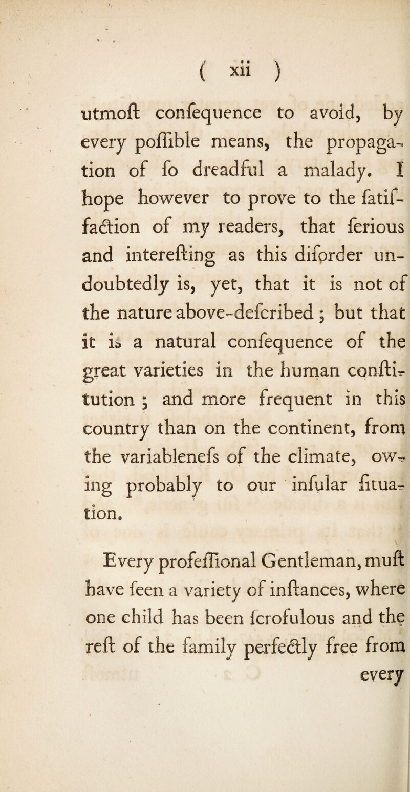 ( ) utmoft confequence to avoid, by every poftible means, the propaga-. tion of fo dreadful a malady. I hope however to prove to the fatif- fadtion of my readers, that ferious and interefting as this diforder un¬ doubtedly is, yet, that it is not of the nature above-defcribed ; but that it ia a natural confequence of the great varieties in the human confth tution ; and more frequent in this country than on the continent, from the variablenefs of the climate, owr ing probably to our infular litua- tion. Every profeffional Gentleman, mull have feen a variety of inftances, where one child has been Icrofulous and the reft of the family perfectly free from every