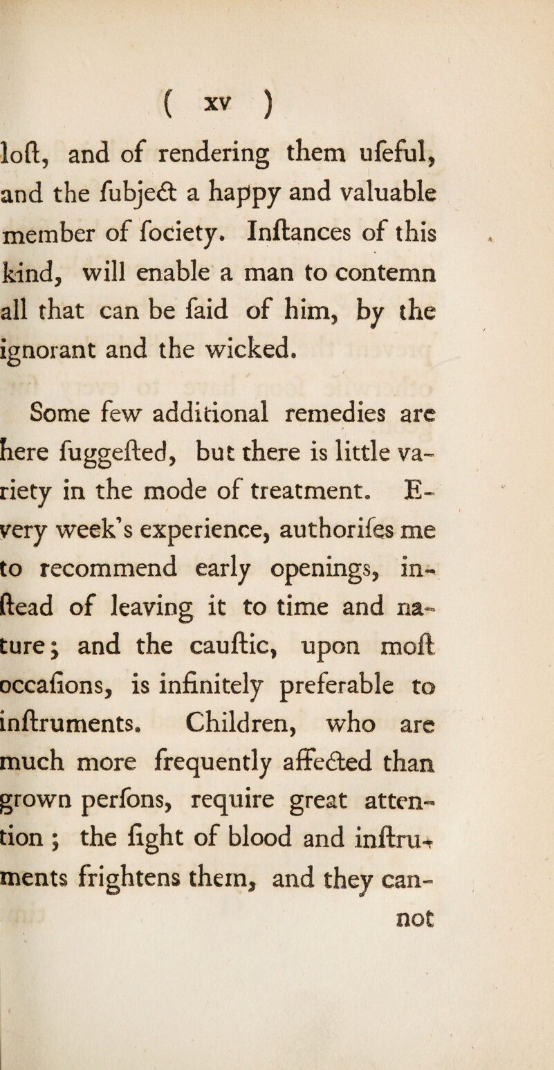 loft, and of rendering them ufeful, and the fubjeft a happy and valuable member of fociety. Inftances of this kind, will enable a man to contemn all that can be faid of him, by the ignorant and the wicked. Some few additional remedies are here fuggefted, but there is little va¬ riety in the mode of treatment. E- very week’s experience, authorifes me to recommend early openings, in- ftead of leaving it to time and na¬ ture; and the cauftic, upon moll occalions, is infinitely preferable to inftruments. Children, who are much more frequently affected than grown perfons, require great atten¬ tion ; the fight of blood and inftru-r ments frightens them, and they can¬ not